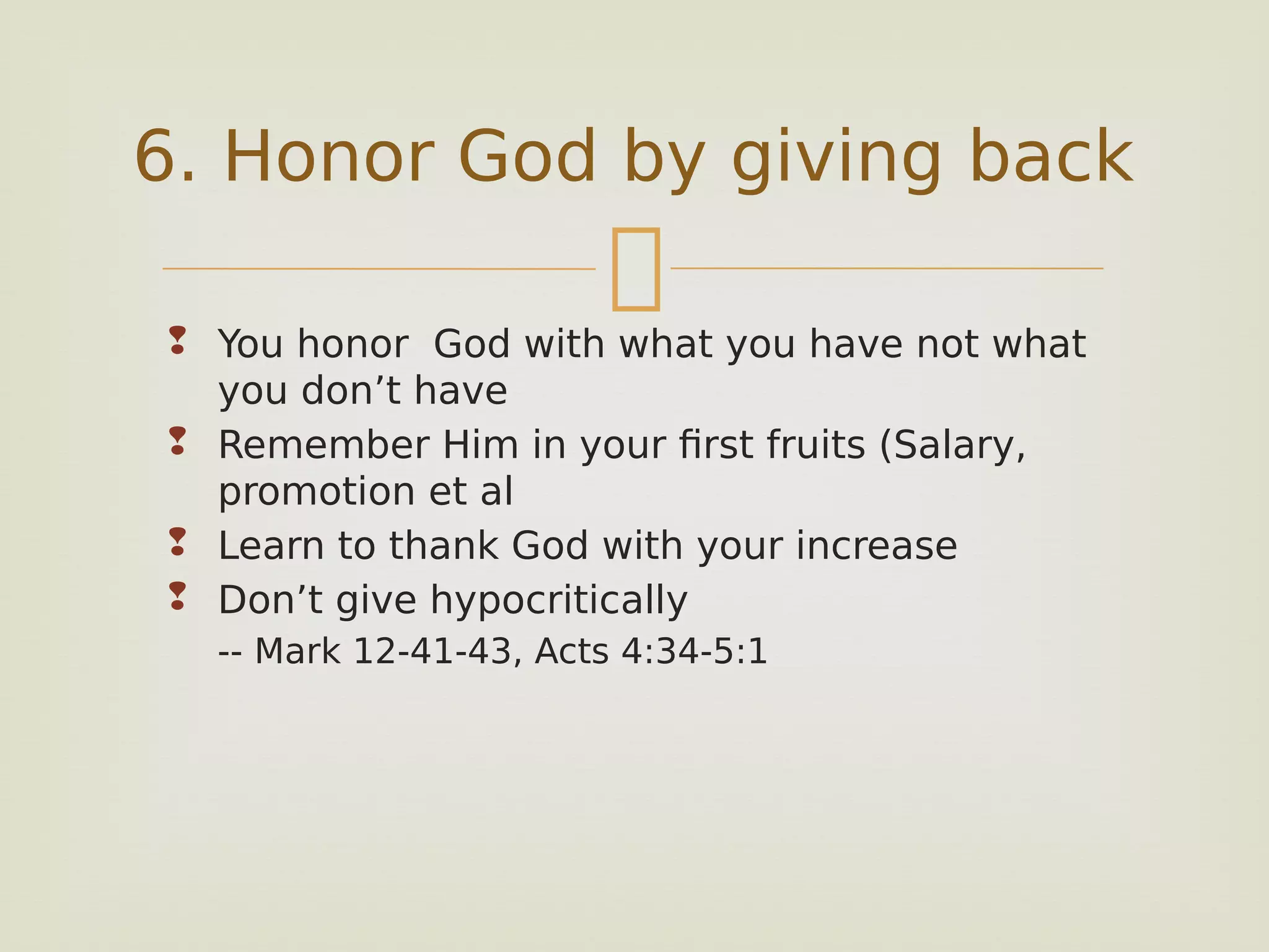
 You honor God with what you have not what
you don’t have
 Remember Him in your first fruits (Salary,
promotion et al
 Learn to thank God with your increase
 Don’t give hypocritically
-- Mark 12-41-43, Acts 4:34-5:1
6. Honor God by giving back
 