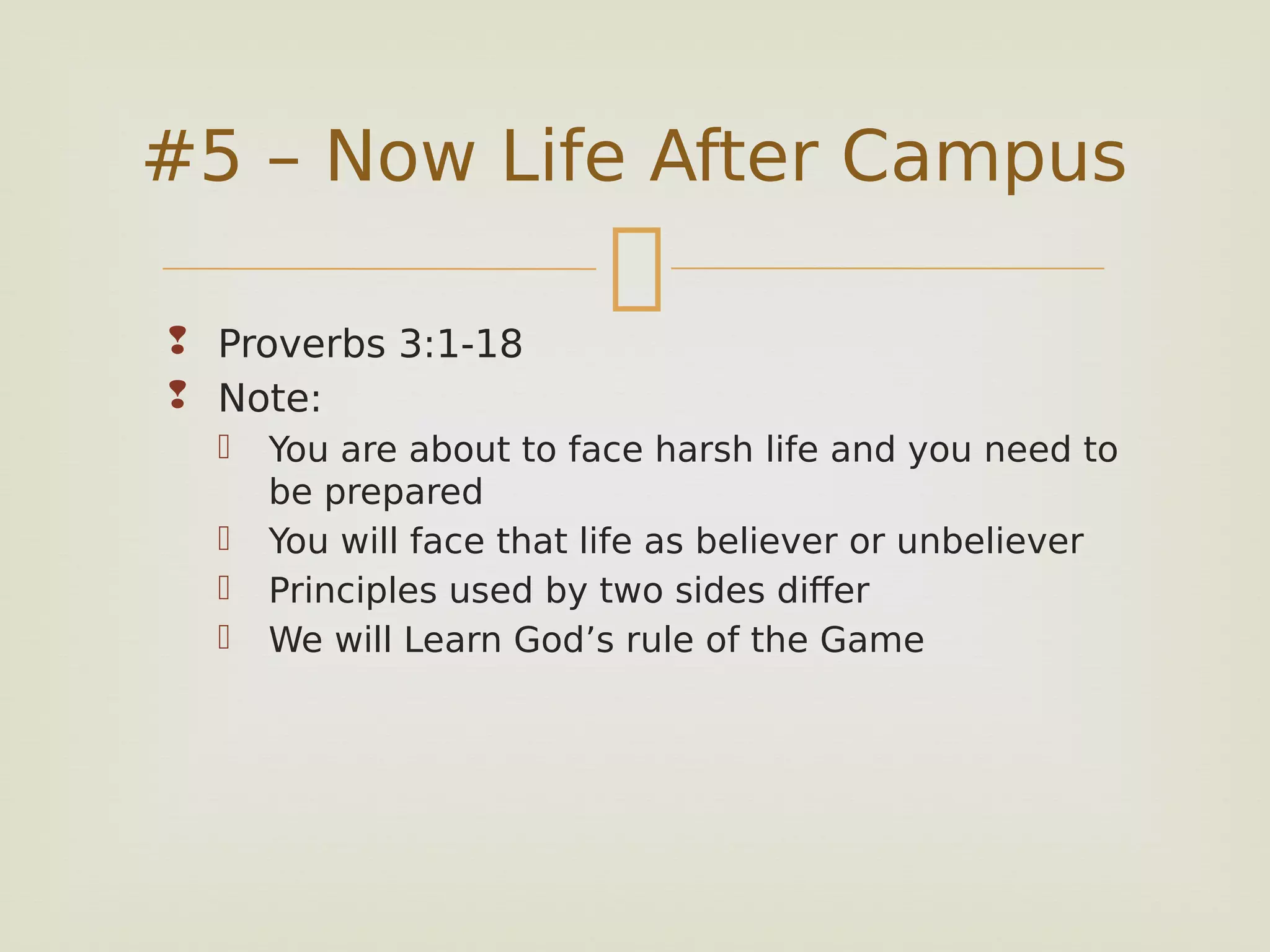 
 Proverbs 3:1-18
 Note:
 You are about to face harsh life and you need to
be prepared
 You will face that life as believer or unbeliever
 Principles used by two sides differ
 We will Learn God’s rule of the Game
#5 – Now Life After Campus
 