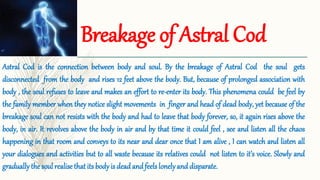 Breakage of Astral Cod
Astral Cod is the connection between body and soul. By the breakage of Astral Cod the soul gets
disconnected from the body and rises 12 feet above the body. But, because of prolonged association with
body , the soul refuses to leave and makes an effort to re-enter its body. This phenomena could be feel by
the family member when they notice slight movements in finger and head of dead body, yet because of the
breakage soul can not resists with the body and had to leave that body forever, so, it again rises above the
body, in air. It revolves above the body in air and by that time it could feel , see and listen all the chaos
happening in that room and conveys to its near and dear once that I am alive , I can watch and listen all
your dialogues and activities but to all waste because its relatives could not listen to it’s voice. Slowly and
gradually the soul realise that its body is dead and feels lonelyand disparate.
 