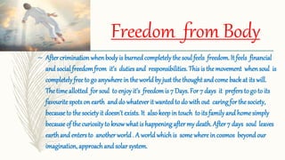 Freedom from Body
– After crimination whenbody is burnedcompletely the soul feels freedom. It feels financial
and social freedomfrom it’s duties and responsibilities. This is the movement when soul is
completely free to go anywhere in the world by just the thought and come back at its will.
The time allotted for soul to enjoy it’s freedomis 7 Days. For 7 days it prefers to go to its
favourite spots on earth anddo whatever it wantedto do with out caring for the society,
becauseto the society it doesn't exists. It also keep in touch to its familyand home simply
becauseof the curiosityto knowwhat is happening after my death. After 7 days soul leaves
earthand enters to another world . A world whichis some where in cosmos beyond our
imagination, approach and solar system.
 