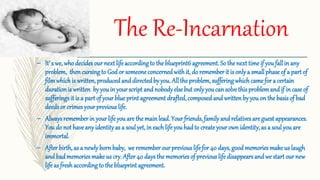 The Re-Incarnation
– It’ s we, whodecides our next life accordingto the blueprint6agreement.So the next time if youfall in any
problem, then cursingto God or someone concerned withit, do rememberit is onlya smallphase of a part of
filmwhichis written, producedand directedby you. All the problem, sufferingwhichcame for a certain
duration is written byyouin your script and nobodyelse but onlyyoucan solve this problemand if in case of
sufferingsit is a part of your blue print agreement drafted, composed and written by you on the basis of bad
deeds or crimes yourprevious life.
– Alwaysrememberin your life you are the mainlead. Your friends, familyand relativesare guest appearances.
You do not have anyidentityas a soul yet,in eachlife you hadto createyourown identity, as a soul you are
immortal.
– After birth, as a newlyborn baby, we remember ourpreviouslife for 40 days, good memories make us laugh
and badmemoriesmake us cry. After 40 days the memoriesof previous life disappearsand we start ournew
life as freshaccordingto the blueprint agreement.
 