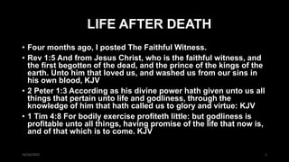 LIFE AFTER DEATH
• Four months ago, I posted The Faithful Witness.
• Rev 1:5 And from Jesus Christ, who is the faithful witness, and
the first begotten of the dead, and the prince of the kings of the
earth. Unto him that loved us, and washed us from our sins in
his own blood, KJV
• 2 Peter 1:3 According as his divine power hath given unto us all
things that pertain unto life and godliness, through the
knowledge of him that hath called us to glory and virtue: KJV
• 1 Tim 4:8 For bodily exercise profiteth little: but godliness is
profitable unto all things, having promise of the life that now is,
and of that which is to come. KJV
10/10/2022 1
 