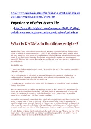 http://www.spiritualresearchfoundation.org/articles/id/spirit
ualresearch/spiritualscience/afterdeath
Experience of after death life
→http://www.thedailybeast.com/newsweek/2012/10/07/pr
oof-of-heaven-a-doctor-s-experience-with-the-afterlife.html
What is KARMA in Buddhism religion?
The Pali term Karma literally means action or doing. Any kind of intentional action whether mental,
verbal, or physical, is regarded as Karma. It covers all that is included in the phrase "thought, word
and deed". Generally speaking, all good and bad action constitutes Karma. In its ultimate sense Karma
means all moral and immoral volition. Involuntary, unintentional or unconscious actions, though
technically deeds, do not constitute Karma, because volition, the most important factor in determining
Karma, is absent.
The Buddha says:
"I declare, O Bhikkhus, that volition is Karma. Having willed one acts by body, speech, and thought."
(Anguttara Nikaya)
Every volitional action of individuals, save those of Buddhas and Arahants, is called Karma. The
exception made in their case is because they are delivered from both good and evil; they have
eradicated ignorance and craving, the roots of Karma.
"Destroyed are their germinal seeds (Khina bija); selfish desires no longer grow," states the Ratana
Sutta of Sutta nipata.
This does not mean that the Buddha and Arahantas are passive. They are tirelessly active in working
for the real well being and happiness of all. Their deeds ordinarily accepted as good or moral, lack
creative power as regards themselves. Understanding things as they truly are, they have finally
shattered their cosmic fetters – the chain of cause and effect.
Karma does not necessarily mean past actions. It embraces both past and present deeds. Hence in one
sense, we are the result of what we were; we will be the result of what we are. In another sense, it
should be added, we are not totally the result of what we were; we will not absolutely be the result of
what we are. The present is no doubt the offspring of the past and is the present of the future, but the
present is not always a true index of either the past or the future; so complex is the working of Karma.
It is this doctrine of Karma that the mother teaches her child when she says "Be good and you will be
happy and we will love you; but if you are bad, you will be unhappy and we will not love you." In
short, Karma is the law of cause and effect in the ethical realm.
 