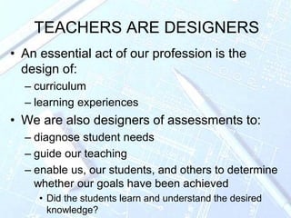 TEACHERS ARE DESIGNERS
• An essential act of our profession is the
design of:
– curriculum
– learning experiences
• We are also designers of assessments to:
– diagnose student needs
– guide our teaching
– enable us, our students, and others to determine
whether our goals have been achieved
• Did the students learn and understand the desired
knowledge?
 