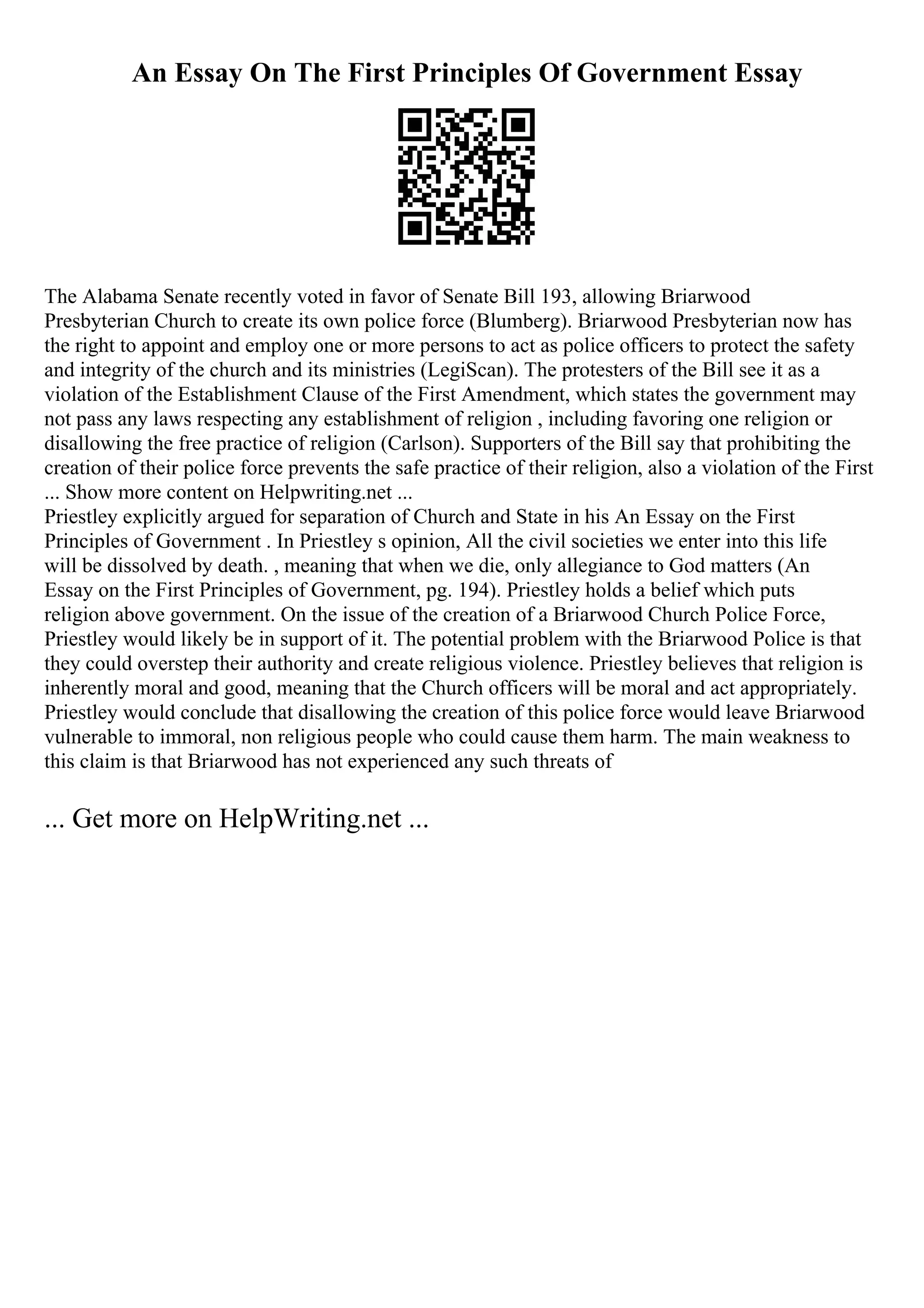 An Essay On The First Principles Of Government Essay
The Alabama Senate recently voted in favor of Senate Bill 193, allowing Briarwood
Presbyterian Church to create its own police force (Blumberg). Briarwood Presbyterian now has
the right to appoint and employ one or more persons to act as police officers to protect the safety
and integrity of the church and its ministries (LegiScan). The protesters of the Bill see it as a
violation of the Establishment Clause of the First Amendment, which states the government may
not pass any laws respecting any establishment of religion , including favoring one religion or
disallowing the free practice of religion (Carlson). Supporters of the Bill say that prohibiting the
creation of their police force prevents the safe practice of their religion, also a violation of the First
... Show more content on Helpwriting.net ...
Priestley explicitly argued for separation of Church and State in his An Essay on the First
Principles of Government . In Priestley s opinion, All the civil societies we enter into this life
will be dissolved by death. , meaning that when we die, only allegiance to God matters (An
Essay on the First Principles of Government, pg. 194). Priestley holds a belief which puts
religion above government. On the issue of the creation of a Briarwood Church Police Force,
Priestley would likely be in support of it. The potential problem with the Briarwood Police is that
they could overstep their authority and create religious violence. Priestley believes that religion is
inherently moral and good, meaning that the Church officers will be moral and act appropriately.
Priestley would conclude that disallowing the creation of this police force would leave Briarwood
vulnerable to immoral, non religious people who could cause them harm. The main weakness to
this claim is that Briarwood has not experienced any such threats of
... Get more on HelpWriting.net ...
 