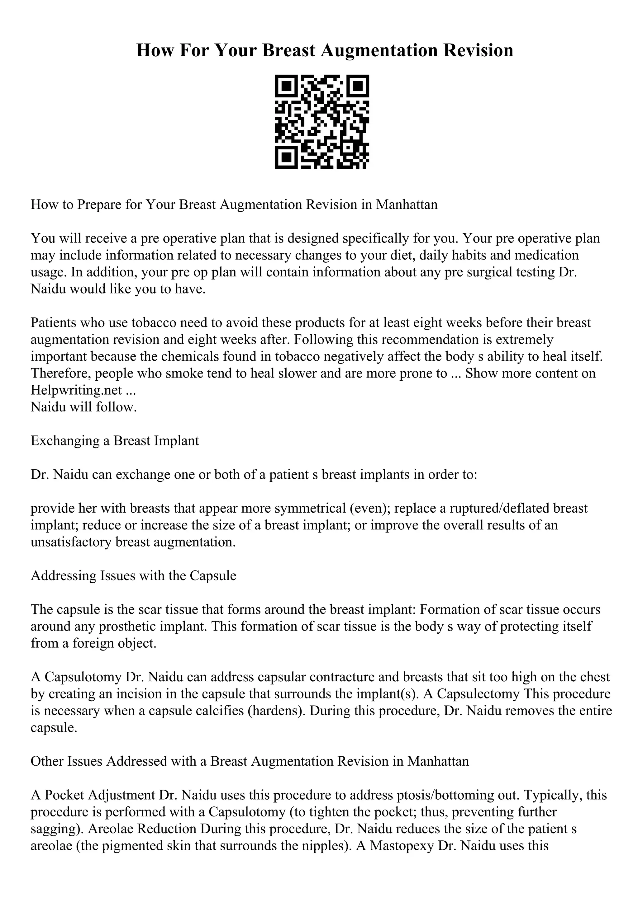 How For Your Breast Augmentation Revision
How to Prepare for Your Breast Augmentation Revision in Manhattan
You will receive a pre operative plan that is designed specifically for you. Your pre operative plan
may include information related to necessary changes to your diet, daily habits and medication
usage. In addition, your pre op plan will contain information about any pre surgical testing Dr.
Naidu would like you to have.
Patients who use tobacco need to avoid these products for at least eight weeks before their breast
augmentation revision and eight weeks after. Following this recommendation is extremely
important because the chemicals found in tobacco negatively affect the body s ability to heal itself.
Therefore, people who smoke tend to heal slower and are more prone to ... Show more content on
Helpwriting.net ...
Naidu will follow.
Exchanging a Breast Implant
Dr. Naidu can exchange one or both of a patient s breast implants in order to:
provide her with breasts that appear more symmetrical (even); replace a ruptured/deflated breast
implant; reduce or increase the size of a breast implant; or improve the overall results of an
unsatisfactory breast augmentation.
Addressing Issues with the Capsule
The capsule is the scar tissue that forms around the breast implant: Formation of scar tissue occurs
around any prosthetic implant. This formation of scar tissue is the body s way of protecting itself
from a foreign object.
A Capsulotomy Dr. Naidu can address capsular contracture and breasts that sit too high on the chest
by creating an incision in the capsule that surrounds the implant(s). A Capsulectomy This procedure
is necessary when a capsule calcifies (hardens). During this procedure, Dr. Naidu removes the entire
capsule.
Other Issues Addressed with a Breast Augmentation Revision in Manhattan
A Pocket Adjustment Dr. Naidu uses this procedure to address ptosis/bottoming out. Typically, this
procedure is performed with a Capsulotomy (to tighten the pocket; thus, preventing further
sagging). Areolae Reduction During this procedure, Dr. Naidu reduces the size of the patient s
areolae (the pigmented skin that surrounds the nipples). A Mastopexy Dr. Naidu uses this
 
