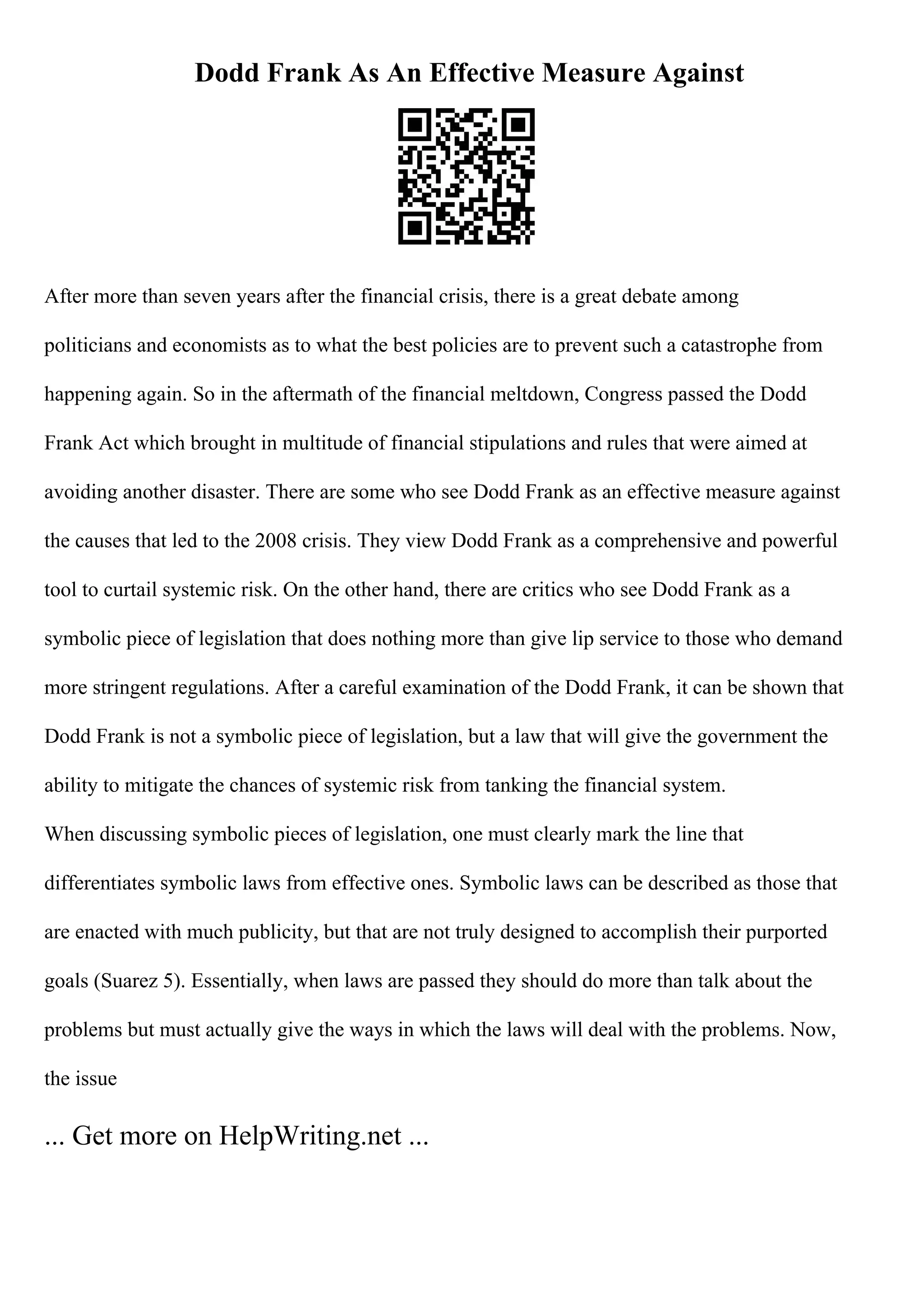 Dodd Frank As An Effective Measure Against
After more than seven years after the financial crisis, there is a great debate among
politicians and economists as to what the best policies are to prevent such a catastrophe from
happening again. So in the aftermath of the financial meltdown, Congress passed the Dodd
Frank Act which brought in multitude of financial stipulations and rules that were aimed at
avoiding another disaster. There are some who see Dodd Frank as an effective measure against
the causes that led to the 2008 crisis. They view Dodd Frank as a comprehensive and powerful
tool to curtail systemic risk. On the other hand, there are critics who see Dodd Frank as a
symbolic piece of legislation that does nothing more than give lip service to those who demand
more stringent regulations. After a careful examination of the Dodd Frank, it can be shown that
Dodd Frank is not a symbolic piece of legislation, but a law that will give the government the
ability to mitigate the chances of systemic risk from tanking the financial system.
When discussing symbolic pieces of legislation, one must clearly mark the line that
differentiates symbolic laws from effective ones. Symbolic laws can be described as those that
are enacted with much publicity, but that are not truly designed to accomplish their purported
goals (Suarez 5). Essentially, when laws are passed they should do more than talk about the
problems but must actually give the ways in which the laws will deal with the problems. Now,
the issue
... Get more on HelpWriting.net ...
 