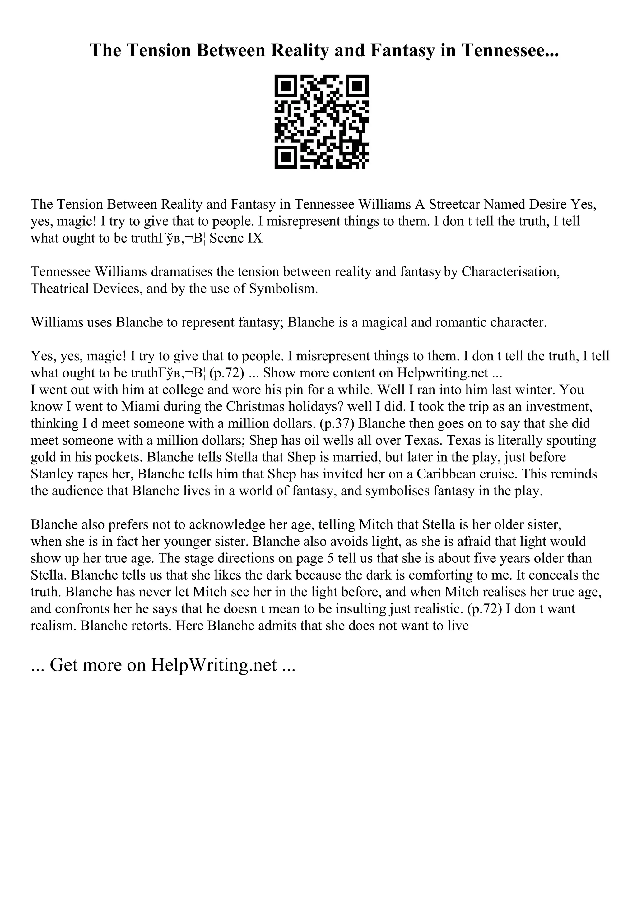 The Tension Between Reality and Fantasy in Tennessee...
The Tension Between Reality and Fantasy in Tennessee Williams A Streetcar Named Desire Yes,
yes, magic! I try to give that to people. I misrepresent things to them. I don t tell the truth, I tell
what ought to be truthГўв‚¬В¦ Scene IX
Tennessee Williams dramatises the tension between reality and fantasyby Characterisation,
Theatrical Devices, and by the use of Symbolism.
Williams uses Blanche to represent fantasy; Blanche is a magical and romantic character.
Yes, yes, magic! I try to give that to people. I misrepresent things to them. I don t tell the truth, I tell
what ought to be truthГўв‚¬В¦ (p.72) ... Show more content on Helpwriting.net ...
I went out with him at college and wore his pin for a while. Well I ran into him last winter. You
know I went to Miami during the Christmas holidays? well I did. I took the trip as an investment,
thinking I d meet someone with a million dollars. (p.37) Blanche then goes on to say that she did
meet someone with a million dollars; Shep has oil wells all over Texas. Texas is literally spouting
gold in his pockets. Blanche tells Stella that Shep is married, but later in the play, just before
Stanley rapes her, Blanche tells him that Shep has invited her on a Caribbean cruise. This reminds
the audience that Blanche lives in a world of fantasy, and symbolises fantasy in the play.
Blanche also prefers not to acknowledge her age, telling Mitch that Stella is her older sister,
when she is in fact her younger sister. Blanche also avoids light, as she is afraid that light would
show up her true age. The stage directions on page 5 tell us that she is about five years older than
Stella. Blanche tells us that she likes the dark because the dark is comforting to me. It conceals the
truth. Blanche has never let Mitch see her in the light before, and when Mitch realises her true age,
and confronts her he says that he doesn t mean to be insulting just realistic. (p.72) I don t want
realism. Blanche retorts. Here Blanche admits that she does not want to live
... Get more on HelpWriting.net ...
 