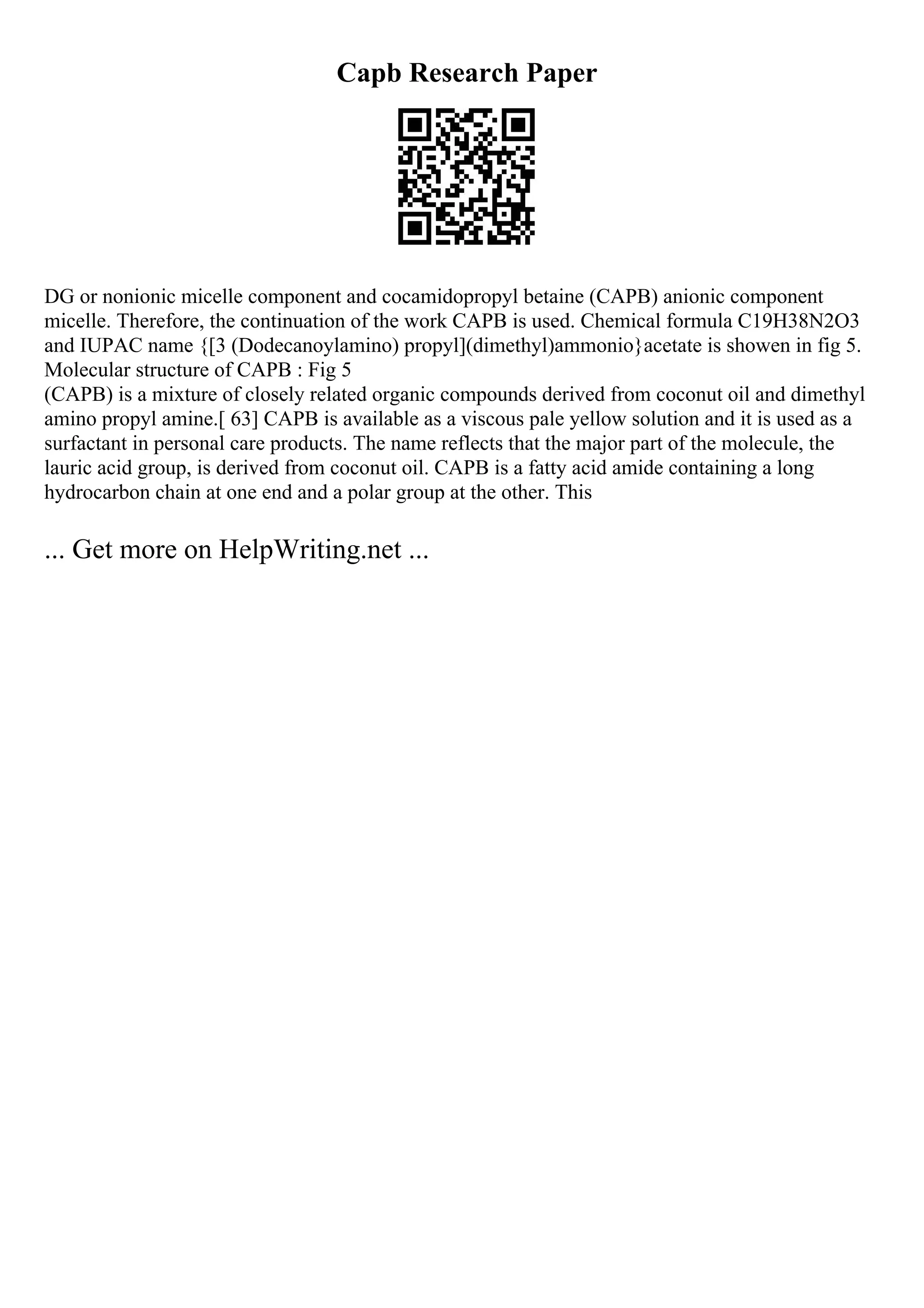 Capb Research Paper
DG or nonionic micelle component and cocamidopropyl betaine (CAPB) anionic component
micelle. Therefore, the continuation of the work CAPB is used. Chemical formula C19H38N2O3
and IUPAC name {[3 (Dodecanoylamino) propyl](dimethyl)ammonio}acetate is showen in fig 5.
Molecular structure of CAPB : Fig 5
(CAPB) is a mixture of closely related organic compounds derived from coconut oil and dimethyl
amino propyl amine.[ 63] CAPB is available as a viscous pale yellow solution and it is used as a
surfactant in personal care products. The name reflects that the major part of the molecule, the
lauric acid group, is derived from coconut oil. CAPB is a fatty acid amide containing a long
hydrocarbon chain at one end and a polar group at the other. This
... Get more on HelpWriting.net ...
 