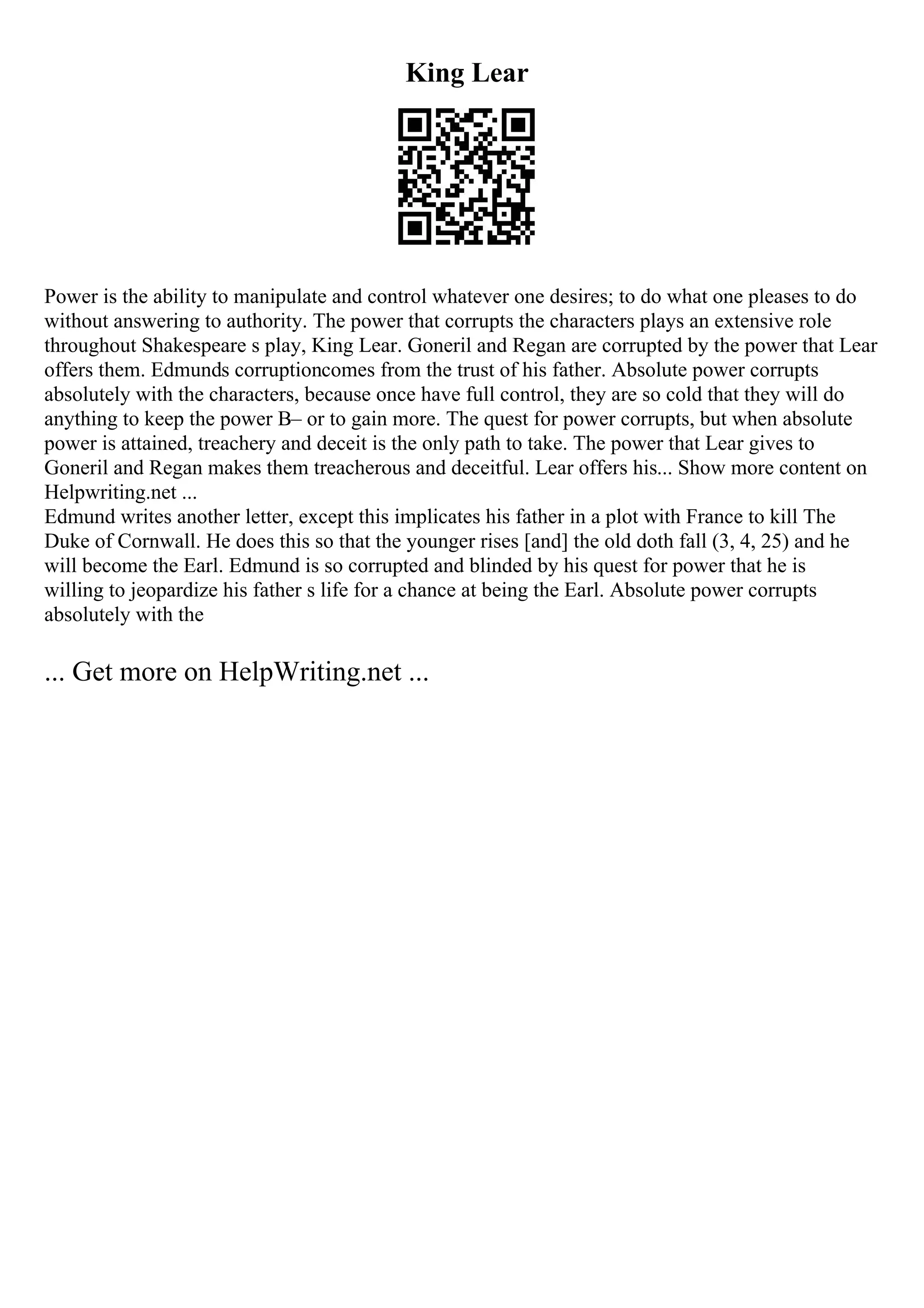 King Lear
Power is the ability to manipulate and control whatever one desires; to do what one pleases to do
without answering to authority. The power that corrupts the characters plays an extensive role
throughout Shakespeare s play, King Lear. Goneril and Regan are corrupted by the power that Lear
offers them. Edmunds corruptioncomes from the trust of his father. Absolute power corrupts
absolutely with the characters, because once have full control, they are so cold that they will do
anything to keep the power В– or to gain more. The quest for power corrupts, but when absolute
power is attained, treachery and deceit is the only path to take. The power that Lear gives to
Goneril and Regan makes them treacherous and deceitful. Lear offers his... Show more content on
Helpwriting.net ...
Edmund writes another letter, except this implicates his father in a plot with France to kill The
Duke of Cornwall. He does this so that the younger rises [and] the old doth fall (3, 4, 25) and he
will become the Earl. Edmund is so corrupted and blinded by his quest for power that he is
willing to jeopardize his father s life for a chance at being the Earl. Absolute power corrupts
absolutely with the
... Get more on HelpWriting.net ...
 