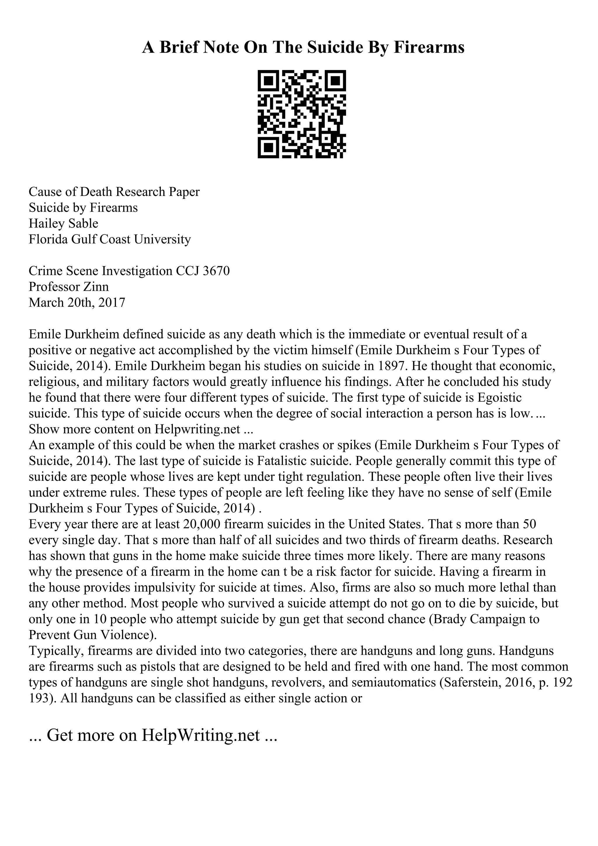 A Brief Note On The Suicide By Firearms
Cause of Death Research Paper
Suicide by Firearms
Hailey Sable
Florida Gulf Coast University
Crime Scene Investigation CCJ 3670
Professor Zinn
March 20th, 2017
Emile Durkheim defined suicide as any death which is the immediate or eventual result of a
positive or negative act accomplished by the victim himself (Emile Durkheim s Four Types of
Suicide, 2014). Emile Durkheim began his studies on suicide in 1897. He thought that economic,
religious, and military factors would greatly influence his findings. After he concluded his study
he found that there were four different types of suicide. The first type of suicide is Egoistic
suicide. This type of suicide occurs when the degree of social interaction a person has is low....
Show more content on Helpwriting.net ...
An example of this could be when the market crashes or spikes (Emile Durkheim s Four Types of
Suicide, 2014). The last type of suicide is Fatalistic suicide. People generally commit this type of
suicide are people whose lives are kept under tight regulation. These people often live their lives
under extreme rules. These types of people are left feeling like they have no sense of self (Emile
Durkheim s Four Types of Suicide, 2014) .
Every year there are at least 20,000 firearm suicides in the United States. That s more than 50
every single day. That s more than half of all suicides and two thirds of firearm deaths. Research
has shown that guns in the home make suicide three times more likely. There are many reasons
why the presence of a firearm in the home can t be a risk factor for suicide. Having a firearm in
the house provides impulsivity for suicide at times. Also, firms are also so much more lethal than
any other method. Most people who survived a suicide attempt do not go on to die by suicide, but
only one in 10 people who attempt suicide by gun get that second chance (Brady Campaign to
Prevent Gun Violence).
Typically, firearms are divided into two categories, there are handguns and long guns. Handguns
are firearms such as pistols that are designed to be held and fired with one hand. The most common
types of handguns are single shot handguns, revolvers, and semiautomatics (Saferstein, 2016, p. 192
193). All handguns can be classified as either single action or
... Get more on HelpWriting.net ...
 