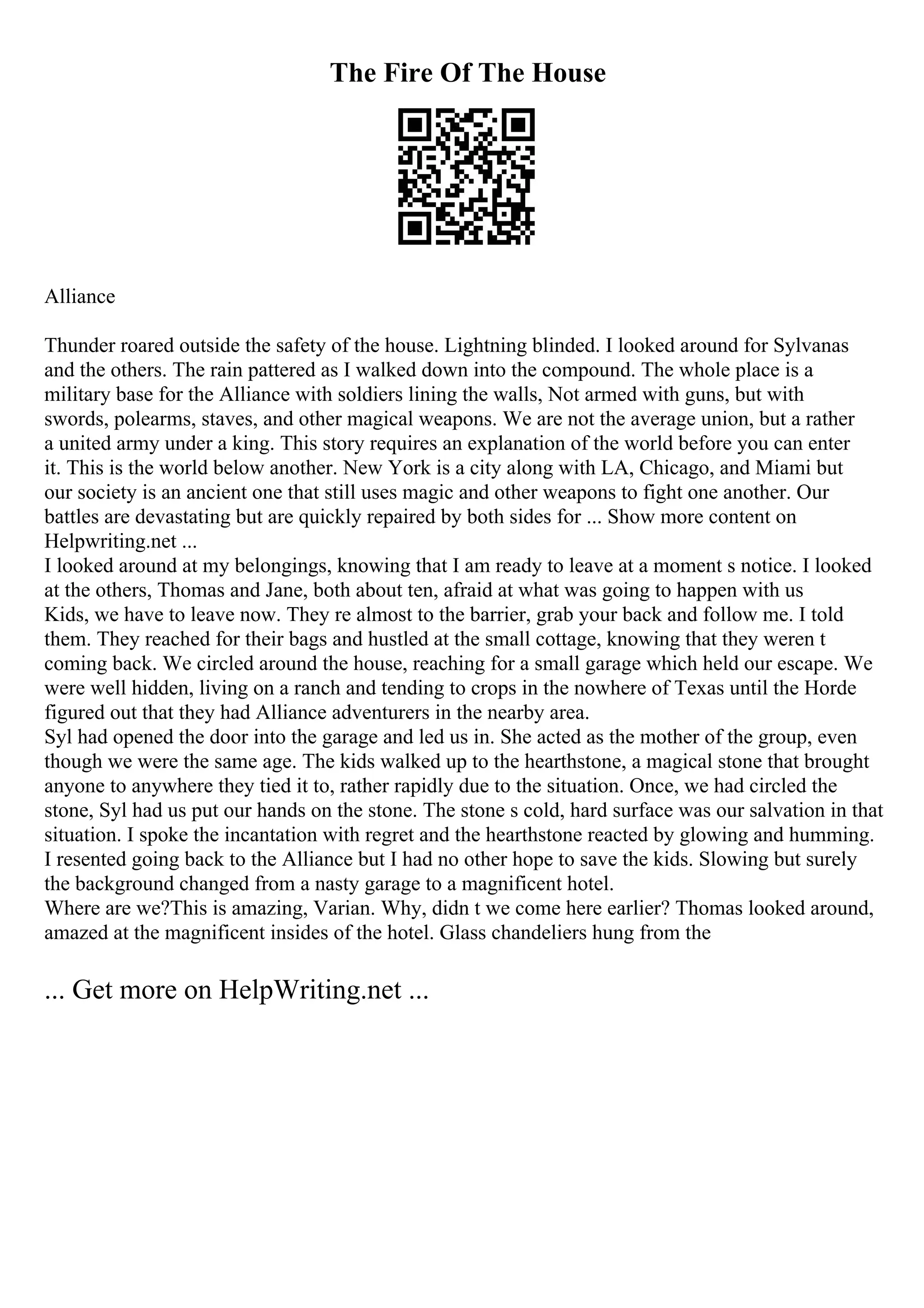 The Fire Of The House
Alliance
Thunder roared outside the safety of the house. Lightning blinded. I looked around for Sylvanas
and the others. The rain pattered as I walked down into the compound. The whole place is a
military base for the Alliance with soldiers lining the walls, Not armed with guns, but with
swords, polearms, staves, and other magical weapons. We are not the average union, but a rather
a united army under a king. This story requires an explanation of the world before you can enter
it. This is the world below another. New York is a city along with LA, Chicago, and Miami but
our society is an ancient one that still uses magic and other weapons to fight one another. Our
battles are devastating but are quickly repaired by both sides for ... Show more content on
Helpwriting.net ...
I looked around at my belongings, knowing that I am ready to leave at a moment s notice. I looked
at the others, Thomas and Jane, both about ten, afraid at what was going to happen with us
Kids, we have to leave now. They re almost to the barrier, grab your back and follow me. I told
them. They reached for their bags and hustled at the small cottage, knowing that they weren t
coming back. We circled around the house, reaching for a small garage which held our escape. We
were well hidden, living on a ranch and tending to crops in the nowhere of Texas until the Horde
figured out that they had Alliance adventurers in the nearby area.
Syl had opened the door into the garage and led us in. She acted as the mother of the group, even
though we were the same age. The kids walked up to the hearthstone, a magical stone that brought
anyone to anywhere they tied it to, rather rapidly due to the situation. Once, we had circled the
stone, Syl had us put our hands on the stone. The stone s cold, hard surface was our salvation in that
situation. I spoke the incantation with regret and the hearthstone reacted by glowing and humming.
I resented going back to the Alliance but I had no other hope to save the kids. Slowing but surely
the background changed from a nasty garage to a magnificent hotel.
Where are we?This is amazing, Varian. Why, didn t we come here earlier? Thomas looked around,
amazed at the magnificent insides of the hotel. Glass chandeliers hung from the
... Get more on HelpWriting.net ...
 