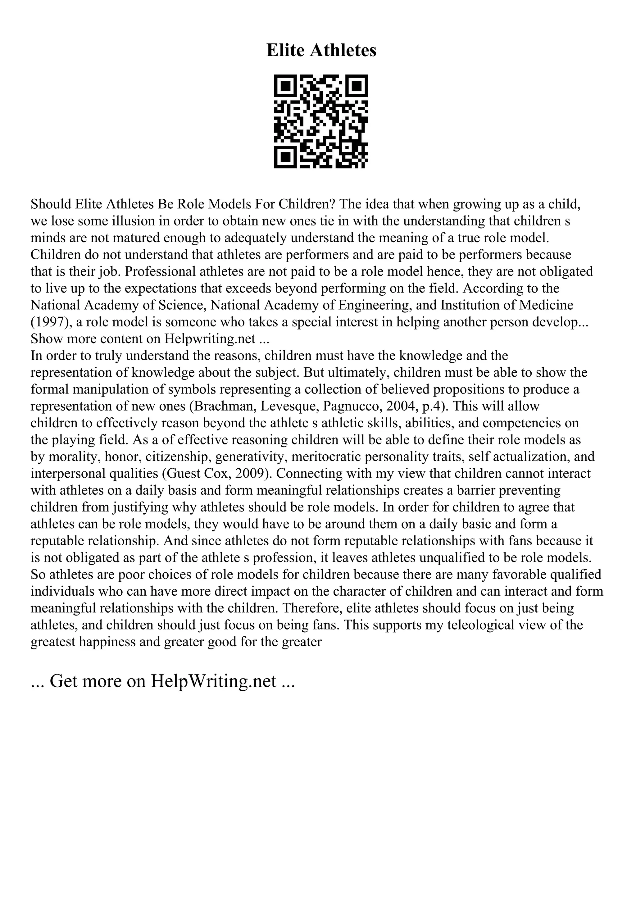 Elite Athletes
Should Elite Athletes Be Role Models For Children? The idea that when growing up as a child,
we lose some illusion in order to obtain new ones tie in with the understanding that children s
minds are not matured enough to adequately understand the meaning of a true role model.
Children do not understand that athletes are performers and are paid to be performers because
that is their job. Professional athletes are not paid to be a role model hence, they are not obligated
to live up to the expectations that exceeds beyond performing on the field. According to the
National Academy of Science, National Academy of Engineering, and Institution of Medicine
(1997), a role model is someone who takes a special interest in helping another person develop...
Show more content on Helpwriting.net ...
In order to truly understand the reasons, children must have the knowledge and the
representation of knowledge about the subject. But ultimately, children must be able to show the
formal manipulation of symbols representing a collection of believed propositions to produce a
representation of new ones (Brachman, Levesque, Pagnucco, 2004, p.4). This will allow
children to effectively reason beyond the athlete s athletic skills, abilities, and competencies on
the playing field. As a of effective reasoning children will be able to define their role models as
by morality, honor, citizenship, generativity, meritocratic personality traits, self actualization, and
interpersonal qualities (Guest Cox, 2009). Connecting with my view that children cannot interact
with athletes on a daily basis and form meaningful relationships creates a barrier preventing
children from justifying why athletes should be role models. In order for children to agree that
athletes can be role models, they would have to be around them on a daily basic and form a
reputable relationship. And since athletes do not form reputable relationships with fans because it
is not obligated as part of the athlete s profession, it leaves athletes unqualified to be role models.
So athletes are poor choices of role models for children because there are many favorable qualified
individuals who can have more direct impact on the character of children and can interact and form
meaningful relationships with the children. Therefore, elite athletes should focus on just being
athletes, and children should just focus on being fans. This supports my teleological view of the
greatest happiness and greater good for the greater
... Get more on HelpWriting.net ...
 