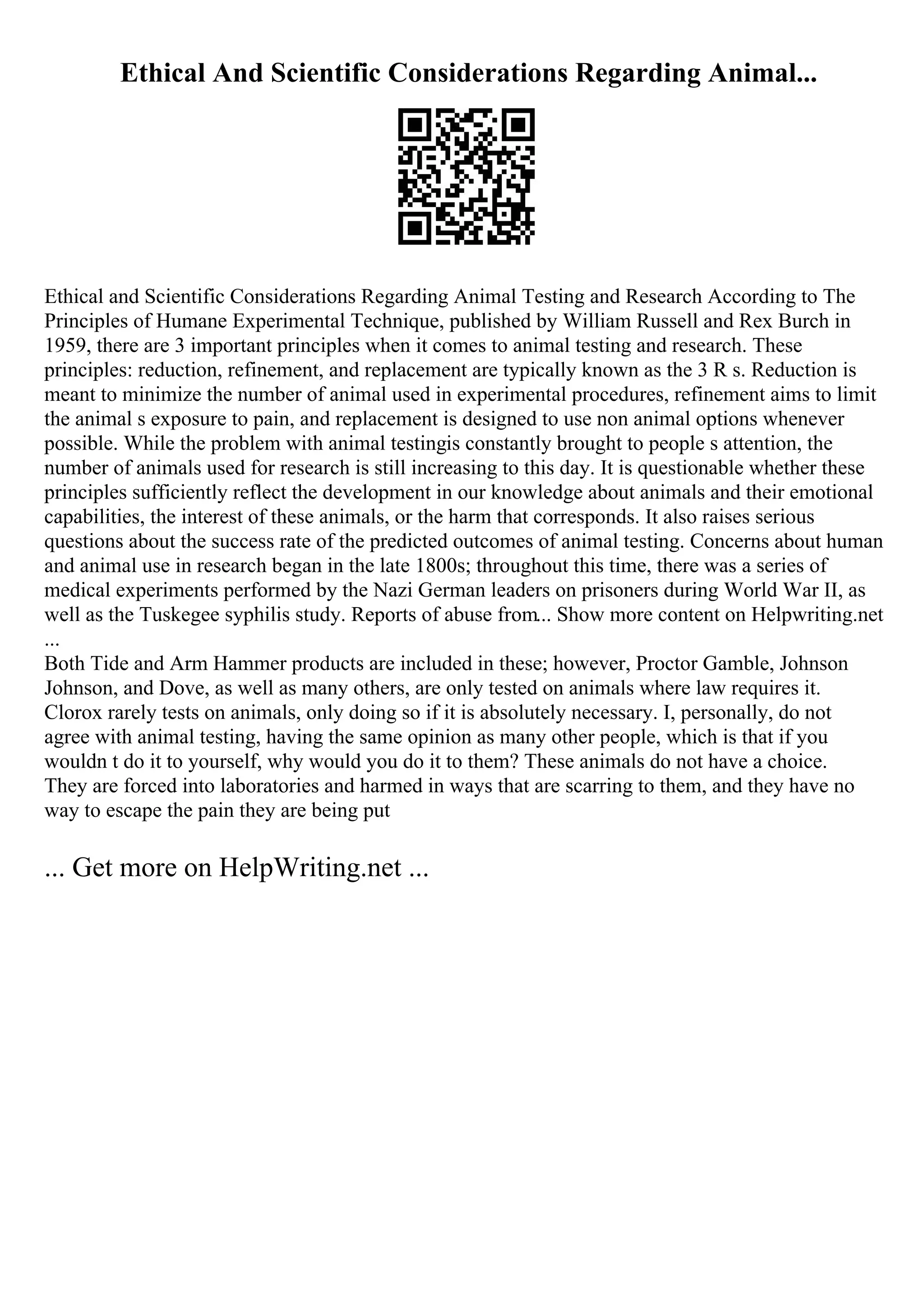 Ethical And Scientific Considerations Regarding Animal...
Ethical and Scientific Considerations Regarding Animal Testing and Research According to The
Principles of Humane Experimental Technique, published by William Russell and Rex Burch in
1959, there are 3 important principles when it comes to animal testing and research. These
principles: reduction, refinement, and replacement are typically known as the 3 R s. Reduction is
meant to minimize the number of animal used in experimental procedures, refinement aims to limit
the animal s exposure to pain, and replacement is designed to use non animal options whenever
possible. While the problem with animal testingis constantly brought to people s attention, the
number of animals used for research is still increasing to this day. It is questionable whether these
principles sufficiently reflect the development in our knowledge about animals and their emotional
capabilities, the interest of these animals, or the harm that corresponds. It also raises serious
questions about the success rate of the predicted outcomes of animal testing. Concerns about human
and animal use in research began in the late 1800s; throughout this time, there was a series of
medical experiments performed by the Nazi German leaders on prisoners during World War II, as
well as the Tuskegee syphilis study. Reports of abuse from... Show more content on Helpwriting.net
...
Both Tide and Arm Hammer products are included in these; however, Proctor Gamble, Johnson
Johnson, and Dove, as well as many others, are only tested on animals where law requires it.
Clorox rarely tests on animals, only doing so if it is absolutely necessary. I, personally, do not
agree with animal testing, having the same opinion as many other people, which is that if you
wouldn t do it to yourself, why would you do it to them? These animals do not have a choice.
They are forced into laboratories and harmed in ways that are scarring to them, and they have no
way to escape the pain they are being put
... Get more on HelpWriting.net ...
 