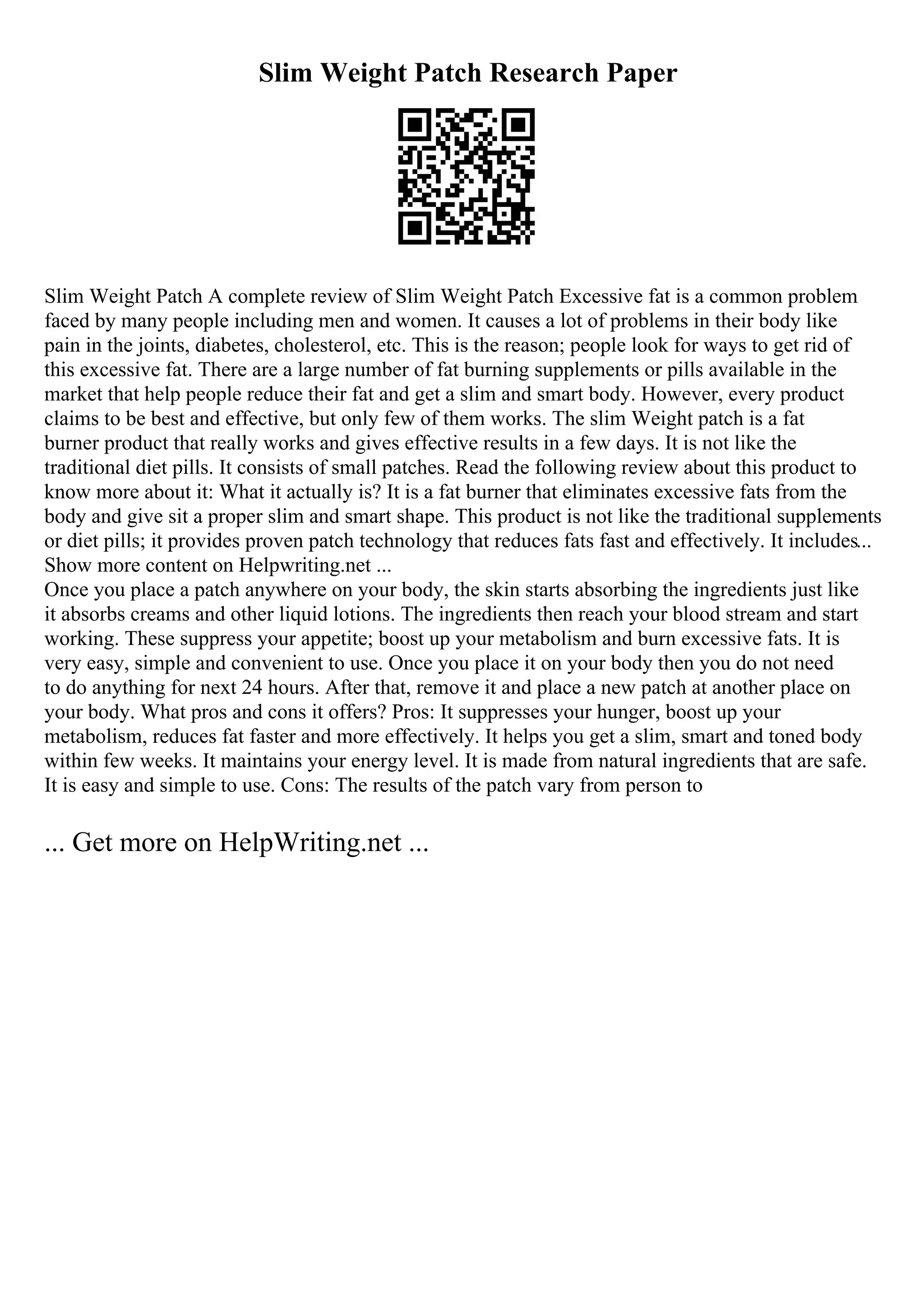 Slim Weight Patch Research Paper
Slim Weight Patch A complete review of Slim Weight Patch Excessive fat is a common problem
faced by many people including men and women. It causes a lot of problems in their body like
pain in the joints, diabetes, cholesterol, etc. This is the reason; people look for ways to get rid of
this excessive fat. There are a large number of fat burning supplements or pills available in the
market that help people reduce their fat and get a slim and smart body. However, every product
claims to be best and effective, but only few of them works. The slim Weight patch is a fat
burner product that really works and gives effective results in a few days. It is not like the
traditional diet pills. It consists of small patches. Read the following review about this product to
know more about it: What it actually is? It is a fat burner that eliminates excessive fats from the
body and give sit a proper slim and smart shape. This product is not like the traditional supplements
or diet pills; it provides proven patch technology that reduces fats fast and effectively. It includes...
Show more content on Helpwriting.net ...
Once you place a patch anywhere on your body, the skin starts absorbing the ingredients just like
it absorbs creams and other liquid lotions. The ingredients then reach your blood stream and start
working. These suppress your appetite; boost up your metabolism and burn excessive fats. It is
very easy, simple and convenient to use. Once you place it on your body then you do not need
to do anything for next 24 hours. After that, remove it and place a new patch at another place on
your body. What pros and cons it offers? Pros: It suppresses your hunger, boost up your
metabolism, reduces fat faster and more effectively. It helps you get a slim, smart and toned body
within few weeks. It maintains your energy level. It is made from natural ingredients that are safe.
It is easy and simple to use. Cons: The results of the patch vary from person to
... Get more on HelpWriting.net ...
 