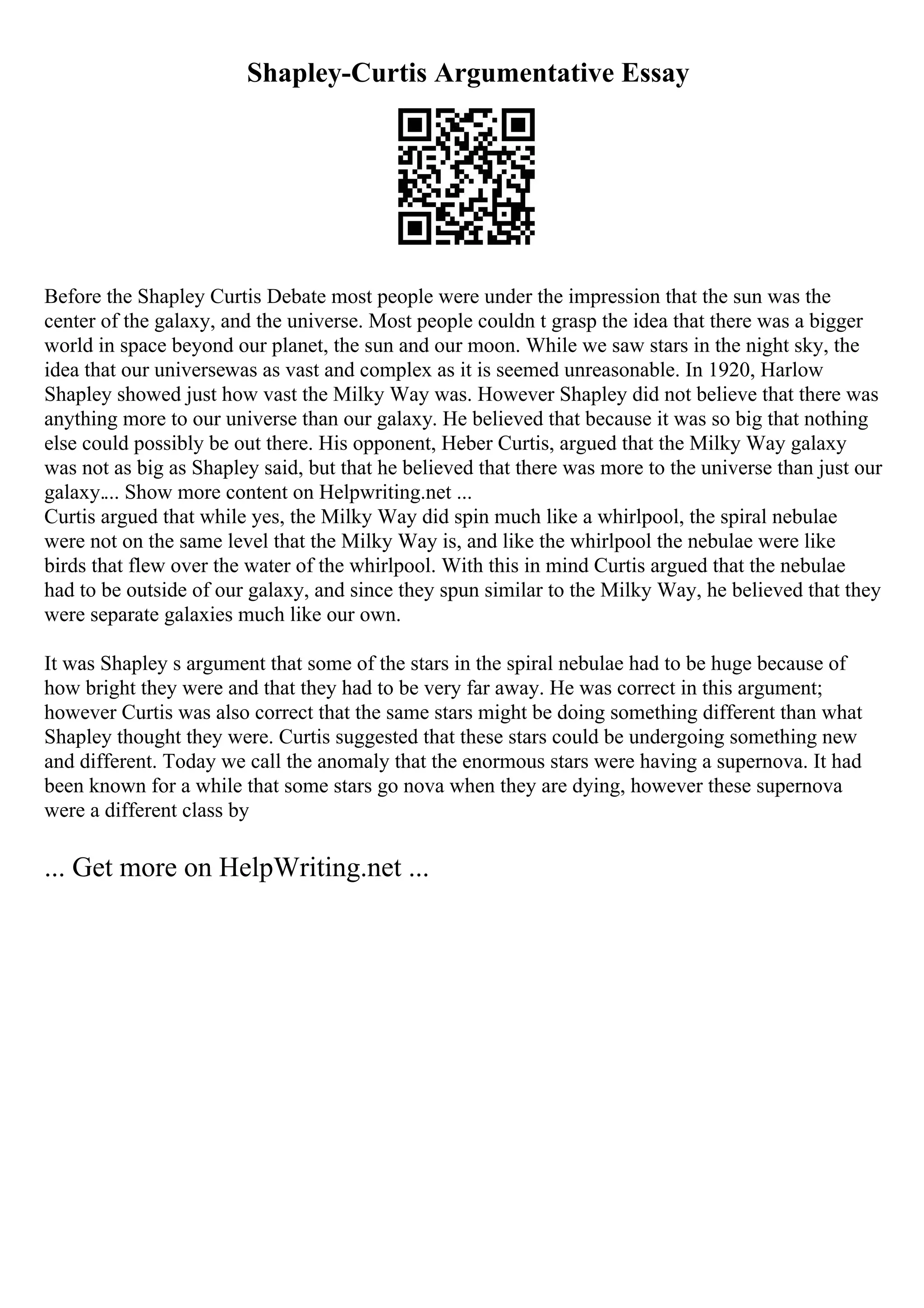 Shapley-Curtis Argumentative Essay
Before the Shapley Curtis Debate most people were under the impression that the sun was the
center of the galaxy, and the universe. Most people couldn t grasp the idea that there was a bigger
world in space beyond our planet, the sun and our moon. While we saw stars in the night sky, the
idea that our universewas as vast and complex as it is seemed unreasonable. In 1920, Harlow
Shapley showed just how vast the Milky Way was. However Shapley did not believe that there was
anything more to our universe than our galaxy. He believed that because it was so big that nothing
else could possibly be out there. His opponent, Heber Curtis, argued that the Milky Way galaxy
was not as big as Shapley said, but that he believed that there was more to the universe than just our
galaxy.... Show more content on Helpwriting.net ...
Curtis argued that while yes, the Milky Way did spin much like a whirlpool, the spiral nebulae
were not on the same level that the Milky Way is, and like the whirlpool the nebulae were like
birds that flew over the water of the whirlpool. With this in mind Curtis argued that the nebulae
had to be outside of our galaxy, and since they spun similar to the Milky Way, he believed that they
were separate galaxies much like our own.
It was Shapley s argument that some of the stars in the spiral nebulae had to be huge because of
how bright they were and that they had to be very far away. He was correct in this argument;
however Curtis was also correct that the same stars might be doing something different than what
Shapley thought they were. Curtis suggested that these stars could be undergoing something new
and different. Today we call the anomaly that the enormous stars were having a supernova. It had
been known for a while that some stars go nova when they are dying, however these supernova
were a different class by
... Get more on HelpWriting.net ...
 