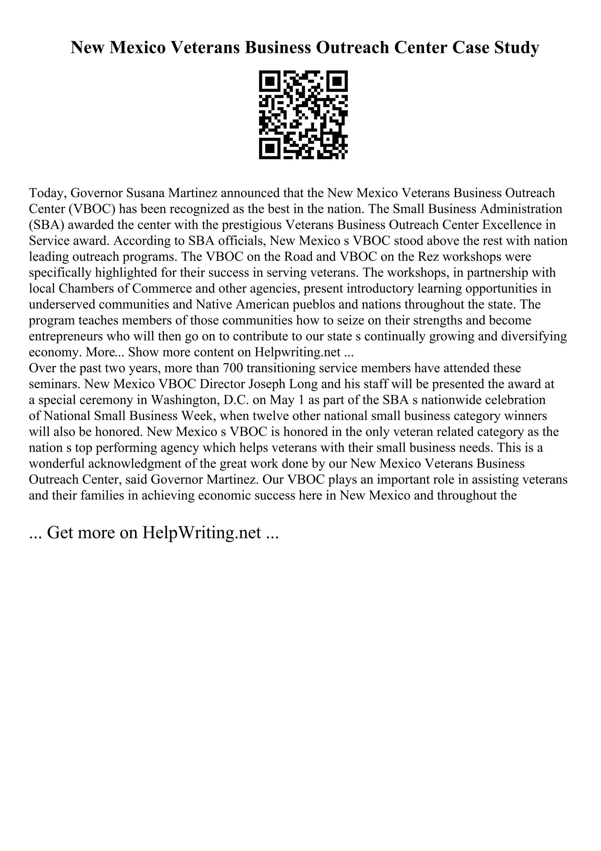 New Mexico Veterans Business Outreach Center Case Study
Today, Governor Susana Martinez announced that the New Mexico Veterans Business Outreach
Center (VBOC) has been recognized as the best in the nation. The Small Business Administration
(SBA) awarded the center with the prestigious Veterans Business Outreach Center Excellence in
Service award. According to SBA officials, New Mexico s VBOC stood above the rest with nation
leading outreach programs. The VBOC on the Road and VBOC on the Rez workshops were
specifically highlighted for their success in serving veterans. The workshops, in partnership with
local Chambers of Commerce and other agencies, present introductory learning opportunities in
underserved communities and Native American pueblos and nations throughout the state. The
program teaches members of those communities how to seize on their strengths and become
entrepreneurs who will then go on to contribute to our state s continually growing and diversifying
economy. More... Show more content on Helpwriting.net ...
Over the past two years, more than 700 transitioning service members have attended these
seminars. New Mexico VBOC Director Joseph Long and his staff will be presented the award at
a special ceremony in Washington, D.C. on May 1 as part of the SBA s nationwide celebration
of National Small Business Week, when twelve other national small business category winners
will also be honored. New Mexico s VBOC is honored in the only veteran related category as the
nation s top performing agency which helps veterans with their small business needs. This is a
wonderful acknowledgment of the great work done by our New Mexico Veterans Business
Outreach Center, said Governor Martinez. Our VBOC plays an important role in assisting veterans
and their families in achieving economic success here in New Mexico and throughout the
... Get more on HelpWriting.net ...
 