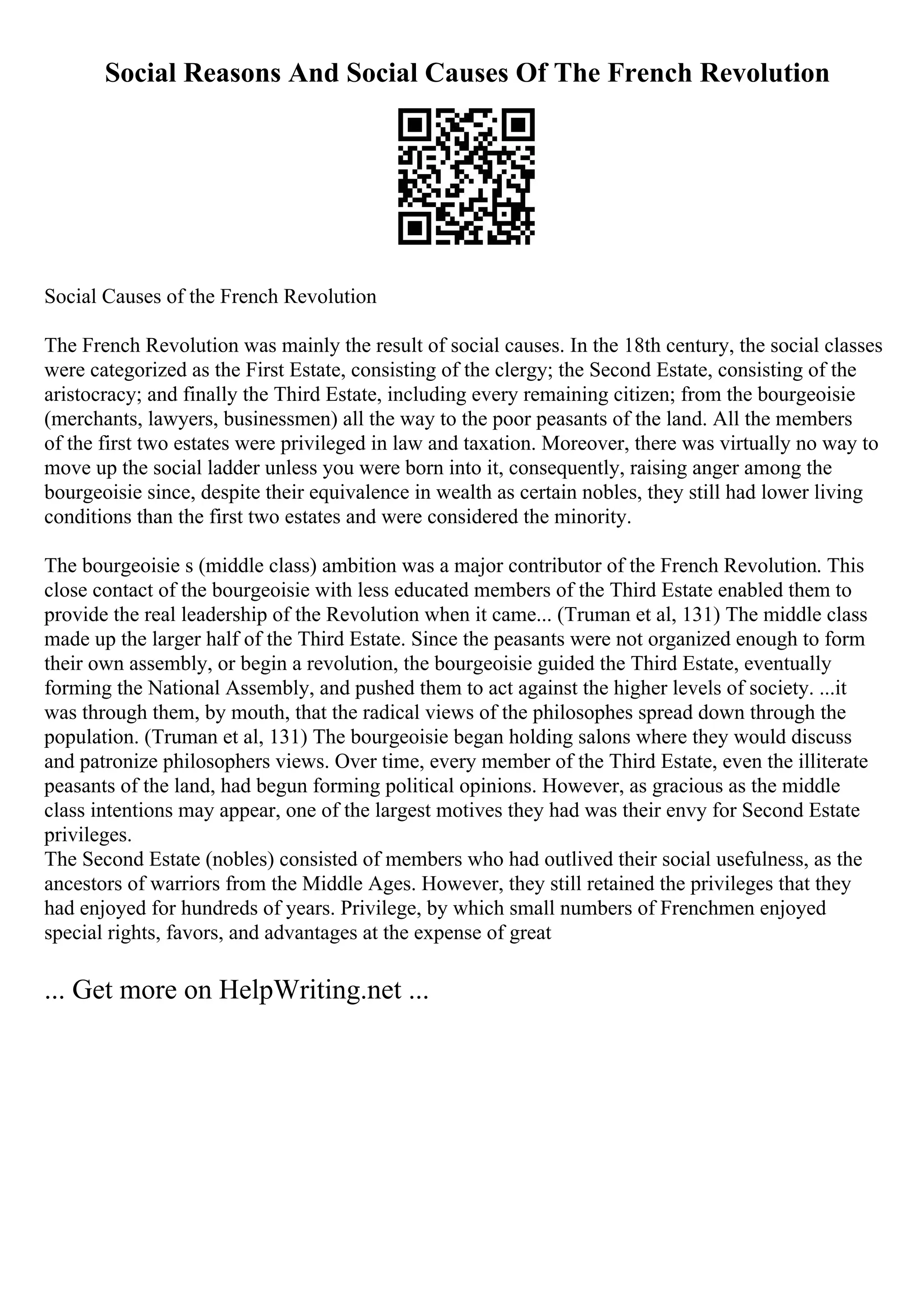 Social Reasons And Social Causes Of The French Revolution
Social Causes of the French Revolution
The French Revolution was mainly the result of social causes. In the 18th century, the social classes
were categorized as the First Estate, consisting of the clergy; the Second Estate, consisting of the
aristocracy; and finally the Third Estate, including every remaining citizen; from the bourgeoisie
(merchants, lawyers, businessmen) all the way to the poor peasants of the land. All the members
of the first two estates were privileged in law and taxation. Moreover, there was virtually no way to
move up the social ladder unless you were born into it, consequently, raising anger among the
bourgeoisie since, despite their equivalence in wealth as certain nobles, they still had lower living
conditions than the first two estates and were considered the minority.
The bourgeoisie s (middle class) ambition was a major contributor of the French Revolution. This
close contact of the bourgeoisie with less educated members of the Third Estate enabled them to
provide the real leadership of the Revolution when it came... (Truman et al, 131) The middle class
made up the larger half of the Third Estate. Since the peasants were not organized enough to form
their own assembly, or begin a revolution, the bourgeoisie guided the Third Estate, eventually
forming the National Assembly, and pushed them to act against the higher levels of society. ...it
was through them, by mouth, that the radical views of the philosophes spread down through the
population. (Truman et al, 131) The bourgeoisie began holding salons where they would discuss
and patronize philosophers views. Over time, every member of the Third Estate, even the illiterate
peasants of the land, had begun forming political opinions. However, as gracious as the middle
class intentions may appear, one of the largest motives they had was their envy for Second Estate
privileges.
The Second Estate (nobles) consisted of members who had outlived their social usefulness, as the
ancestors of warriors from the Middle Ages. However, they still retained the privileges that they
had enjoyed for hundreds of years. Privilege, by which small numbers of Frenchmen enjoyed
special rights, favors, and advantages at the expense of great
... Get more on HelpWriting.net ...
 