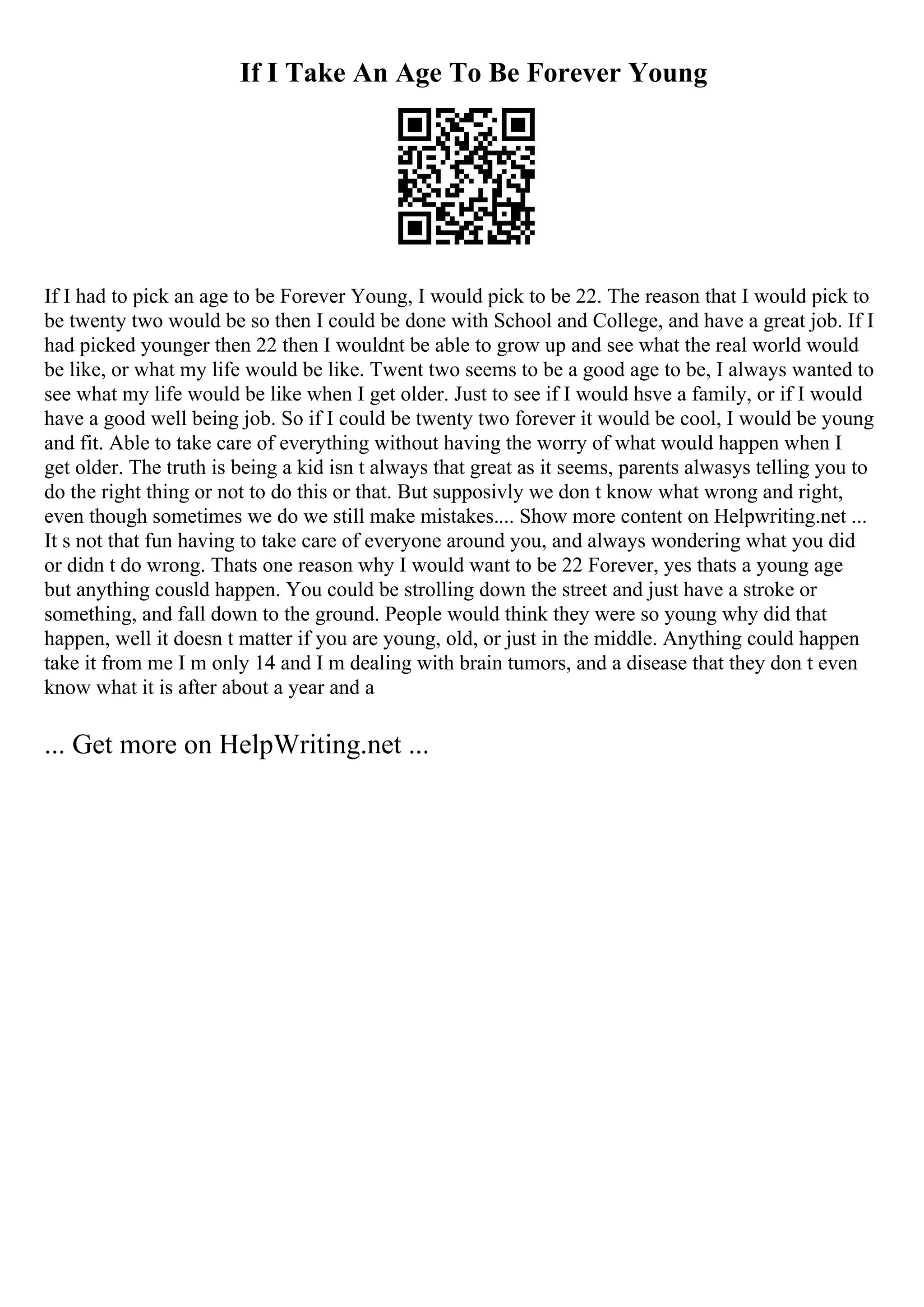 If I Take An Age To Be Forever Young
If I had to pick an age to be Forever Young, I would pick to be 22. The reason that I would pick to
be twenty two would be so then I could be done with School and College, and have a great job. If I
had picked younger then 22 then I wouldnt be able to grow up and see what the real world would
be like, or what my life would be like. Twent two seems to be a good age to be, I always wanted to
see what my life would be like when I get older. Just to see if I would hsve a family, or if I would
have a good well being job. So if I could be twenty two forever it would be cool, I would be young
and fit. Able to take care of everything without having the worry of what would happen when I
get older. The truth is being a kid isn t always that great as it seems, parents alwasys telling you to
do the right thing or not to do this or that. But supposivly we don t know what wrong and right,
even though sometimes we do we still make mistakes.... Show more content on Helpwriting.net ...
It s not that fun having to take care of everyone around you, and always wondering what you did
or didn t do wrong. Thats one reason why I would want to be 22 Forever, yes thats a young age
but anything cousld happen. You could be strolling down the street and just have a stroke or
something, and fall down to the ground. People would think they were so young why did that
happen, well it doesn t matter if you are young, old, or just in the middle. Anything could happen
take it from me I m only 14 and I m dealing with brain tumors, and a disease that they don t even
know what it is after about a year and a
... Get more on HelpWriting.net ...
 