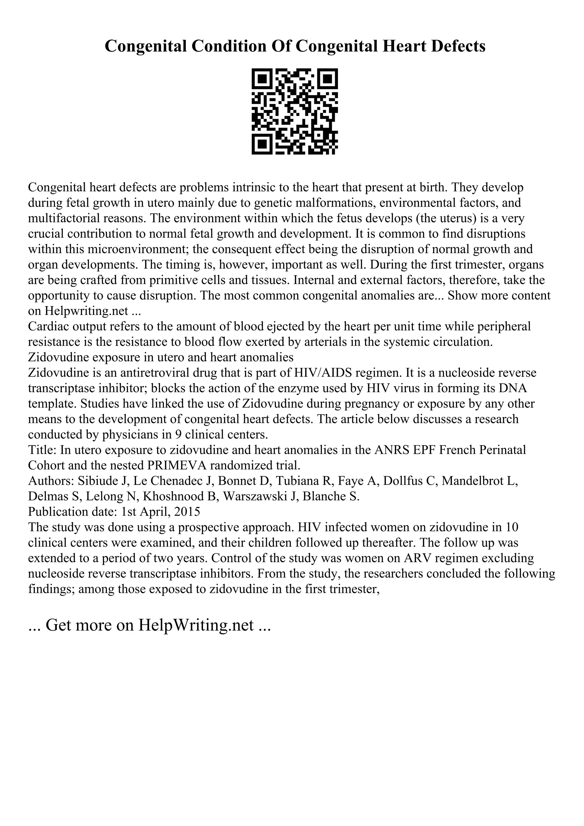 Congenital Condition Of Congenital Heart Defects
Congenital heart defects are problems intrinsic to the heart that present at birth. They develop
during fetal growth in utero mainly due to genetic malformations, environmental factors, and
multifactorial reasons. The environment within which the fetus develops (the uterus) is a very
crucial contribution to normal fetal growth and development. It is common to find disruptions
within this microenvironment; the consequent effect being the disruption of normal growth and
organ developments. The timing is, however, important as well. During the first trimester, organs
are being crafted from primitive cells and tissues. Internal and external factors, therefore, take the
opportunity to cause disruption. The most common congenital anomalies are... Show more content
on Helpwriting.net ...
Cardiac output refers to the amount of blood ejected by the heart per unit time while peripheral
resistance is the resistance to blood flow exerted by arterials in the systemic circulation.
Zidovudine exposure in utero and heart anomalies
Zidovudine is an antiretroviral drug that is part of HIV/AIDS regimen. It is a nucleoside reverse
transcriptase inhibitor; blocks the action of the enzyme used by HIV virus in forming its DNA
template. Studies have linked the use of Zidovudine during pregnancy or exposure by any other
means to the development of congenital heart defects. The article below discusses a research
conducted by physicians in 9 clinical centers.
Title: In utero exposure to zidovudine and heart anomalies in the ANRS EPF French Perinatal
Cohort and the nested PRIMEVA randomized trial.
Authors: Sibiude J, Le Chenadec J, Bonnet D, Tubiana R, Faye A, Dollfus C, Mandelbrot L,
Delmas S, Lelong N, Khoshnood B, Warszawski J, Blanche S.
Publication date: 1st April, 2015
The study was done using a prospective approach. HIV infected women on zidovudine in 10
clinical centers were examined, and their children followed up thereafter. The follow up was
extended to a period of two years. Control of the study was women on ARV regimen excluding
nucleoside reverse transcriptase inhibitors. From the study, the researchers concluded the following
findings; among those exposed to zidovudine in the first trimester,
... Get more on HelpWriting.net ...
 