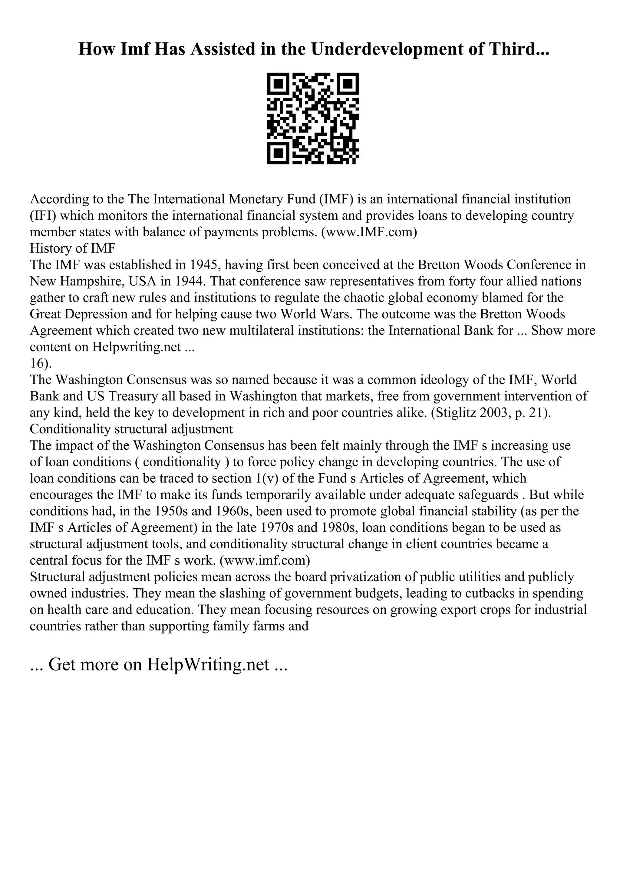 How Imf Has Assisted in the Underdevelopment of Third...
According to the The International Monetary Fund (IMF) is an international financial institution
(IFI) which monitors the international financial system and provides loans to developing country
member states with balance of payments problems. (www.IMF.com)
History of IMF
The IMF was established in 1945, having first been conceived at the Bretton Woods Conference in
New Hampshire, USA in 1944. That conference saw representatives from forty four allied nations
gather to craft new rules and institutions to regulate the chaotic global economy blamed for the
Great Depression and for helping cause two World Wars. The outcome was the Bretton Woods
Agreement which created two new multilateral institutions: the International Bank for ... Show more
content on Helpwriting.net ...
16).
The Washington Consensus was so named because it was a common ideology of the IMF, World
Bank and US Treasury all based in Washington that markets, free from government intervention of
any kind, held the key to development in rich and poor countries alike. (Stiglitz 2003, p. 21).
Conditionality structural adjustment
The impact of the Washington Consensus has been felt mainly through the IMF s increasing use
of loan conditions ( conditionality ) to force policy change in developing countries. The use of
loan conditions can be traced to section 1(v) of the Fund s Articles of Agreement, which
encourages the IMF to make its funds temporarily available under adequate safeguards . But while
conditions had, in the 1950s and 1960s, been used to promote global financial stability (as per the
IMF s Articles of Agreement) in the late 1970s and 1980s, loan conditions began to be used as
structural adjustment tools, and conditionality structural change in client countries became a
central focus for the IMF s work. (www.imf.com)
Structural adjustment policies mean across the board privatization of public utilities and publicly
owned industries. They mean the slashing of government budgets, leading to cutbacks in spending
on health care and education. They mean focusing resources on growing export crops for industrial
countries rather than supporting family farms and
... Get more on HelpWriting.net ...
 