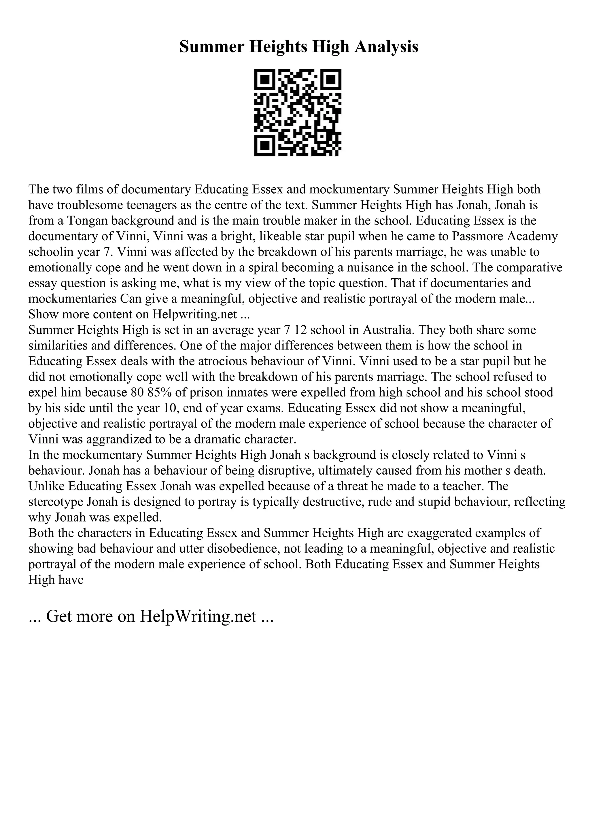 Summer Heights High Analysis
The two films of documentary Educating Essex and mockumentary Summer Heights High both
have troublesome teenagers as the centre of the text. Summer Heights High has Jonah, Jonah is
from a Tongan background and is the main trouble maker in the school. Educating Essex is the
documentary of Vinni, Vinni was a bright, likeable star pupil when he came to Passmore Academy
schoolin year 7. Vinni was affected by the breakdown of his parents marriage, he was unable to
emotionally cope and he went down in a spiral becoming a nuisance in the school. The comparative
essay question is asking me, what is my view of the topic question. That if documentaries and
mockumentaries Can give a meaningful, objective and realistic portrayal of the modern male...
Show more content on Helpwriting.net ...
Summer Heights High is set in an average year 7 12 school in Australia. They both share some
similarities and differences. One of the major differences between them is how the school in
Educating Essex deals with the atrocious behaviour of Vinni. Vinni used to be a star pupil but he
did not emotionally cope well with the breakdown of his parents marriage. The school refused to
expel him because 80 85% of prison inmates were expelled from high school and his school stood
by his side until the year 10, end of year exams. Educating Essex did not show a meaningful,
objective and realistic portrayal of the modern male experience of school because the character of
Vinni was aggrandized to be a dramatic character.
In the mockumentary Summer Heights High Jonah s background is closely related to Vinni s
behaviour. Jonah has a behaviour of being disruptive, ultimately caused from his mother s death.
Unlike Educating Essex Jonah was expelled because of a threat he made to a teacher. The
stereotype Jonah is designed to portray is typically destructive, rude and stupid behaviour, reflecting
why Jonah was expelled.
Both the characters in Educating Essex and Summer Heights High are exaggerated examples of
showing bad behaviour and utter disobedience, not leading to a meaningful, objective and realistic
portrayal of the modern male experience of school. Both Educating Essex and Summer Heights
High have
... Get more on HelpWriting.net ...
 