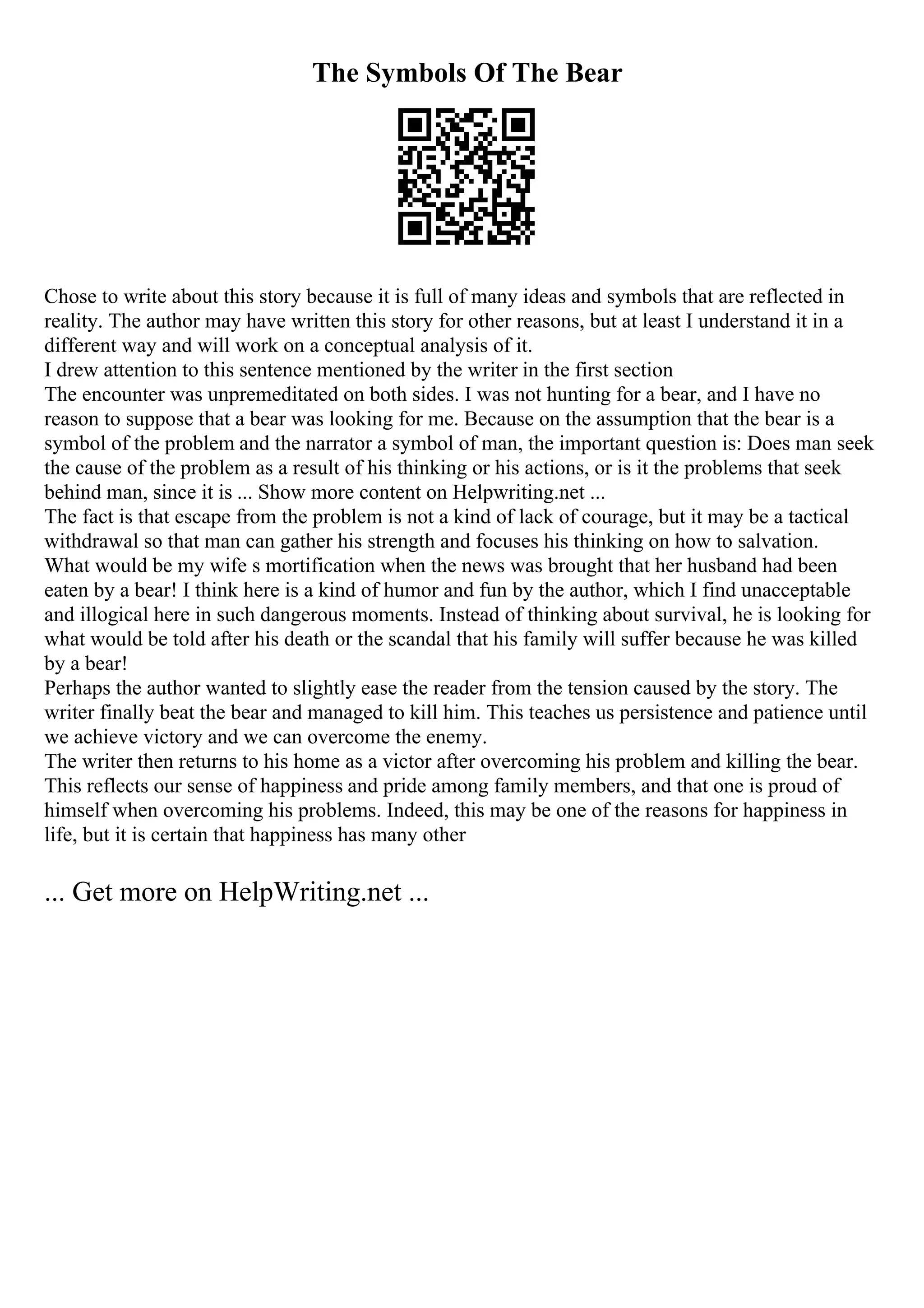 The Symbols Of The Bear
Chose to write about this story because it is full of many ideas and symbols that are reflected in
reality. The author may have written this story for other reasons, but at least I understand it in a
different way and will work on a conceptual analysis of it.
I drew attention to this sentence mentioned by the writer in the first section
The encounter was unpremeditated on both sides. I was not hunting for a bear, and I have no
reason to suppose that a bear was looking for me. Because on the assumption that the bear is a
symbol of the problem and the narrator a symbol of man, the important question is: Does man seek
the cause of the problem as a result of his thinking or his actions, or is it the problems that seek
behind man, since it is ... Show more content on Helpwriting.net ...
The fact is that escape from the problem is not a kind of lack of courage, but it may be a tactical
withdrawal so that man can gather his strength and focuses his thinking on how to salvation.
What would be my wife s mortification when the news was brought that her husband had been
eaten by a bear! I think here is a kind of humor and fun by the author, which I find unacceptable
and illogical here in such dangerous moments. Instead of thinking about survival, he is looking for
what would be told after his death or the scandal that his family will suffer because he was killed
by a bear!
Perhaps the author wanted to slightly ease the reader from the tension caused by the story. The
writer finally beat the bear and managed to kill him. This teaches us persistence and patience until
we achieve victory and we can overcome the enemy.
The writer then returns to his home as a victor after overcoming his problem and killing the bear.
This reflects our sense of happiness and pride among family members, and that one is proud of
himself when overcoming his problems. Indeed, this may be one of the reasons for happiness in
life, but it is certain that happiness has many other
... Get more on HelpWriting.net ...
 
