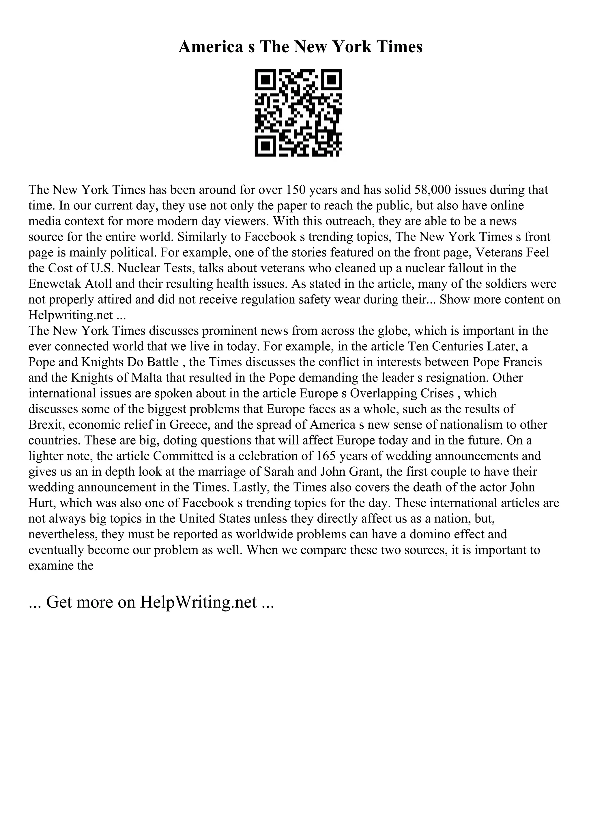 America s The New York Times
The New York Times has been around for over 150 years and has solid 58,000 issues during that
time. In our current day, they use not only the paper to reach the public, but also have online
media context for more modern day viewers. With this outreach, they are able to be a news
source for the entire world. Similarly to Facebook s trending topics, The New York Times s front
page is mainly political. For example, one of the stories featured on the front page, Veterans Feel
the Cost of U.S. Nuclear Tests, talks about veterans who cleaned up a nuclear fallout in the
Enewetak Atoll and their resulting health issues. As stated in the article, many of the soldiers were
not properly attired and did not receive regulation safety wear during their... Show more content on
Helpwriting.net ...
The New York Times discusses prominent news from across the globe, which is important in the
ever connected world that we live in today. For example, in the article Ten Centuries Later, a
Pope and Knights Do Battle , the Times discusses the conflict in interests between Pope Francis
and the Knights of Malta that resulted in the Pope demanding the leader s resignation. Other
international issues are spoken about in the article Europe s Overlapping Crises , which
discusses some of the biggest problems that Europe faces as a whole, such as the results of
Brexit, economic relief in Greece, and the spread of America s new sense of nationalism to other
countries. These are big, doting questions that will affect Europe today and in the future. On a
lighter note, the article Committed is a celebration of 165 years of wedding announcements and
gives us an in depth look at the marriage of Sarah and John Grant, the first couple to have their
wedding announcement in the Times. Lastly, the Times also covers the death of the actor John
Hurt, which was also one of Facebook s trending topics for the day. These international articles are
not always big topics in the United States unless they directly affect us as a nation, but,
nevertheless, they must be reported as worldwide problems can have a domino effect and
eventually become our problem as well. When we compare these two sources, it is important to
examine the
... Get more on HelpWriting.net ...
 