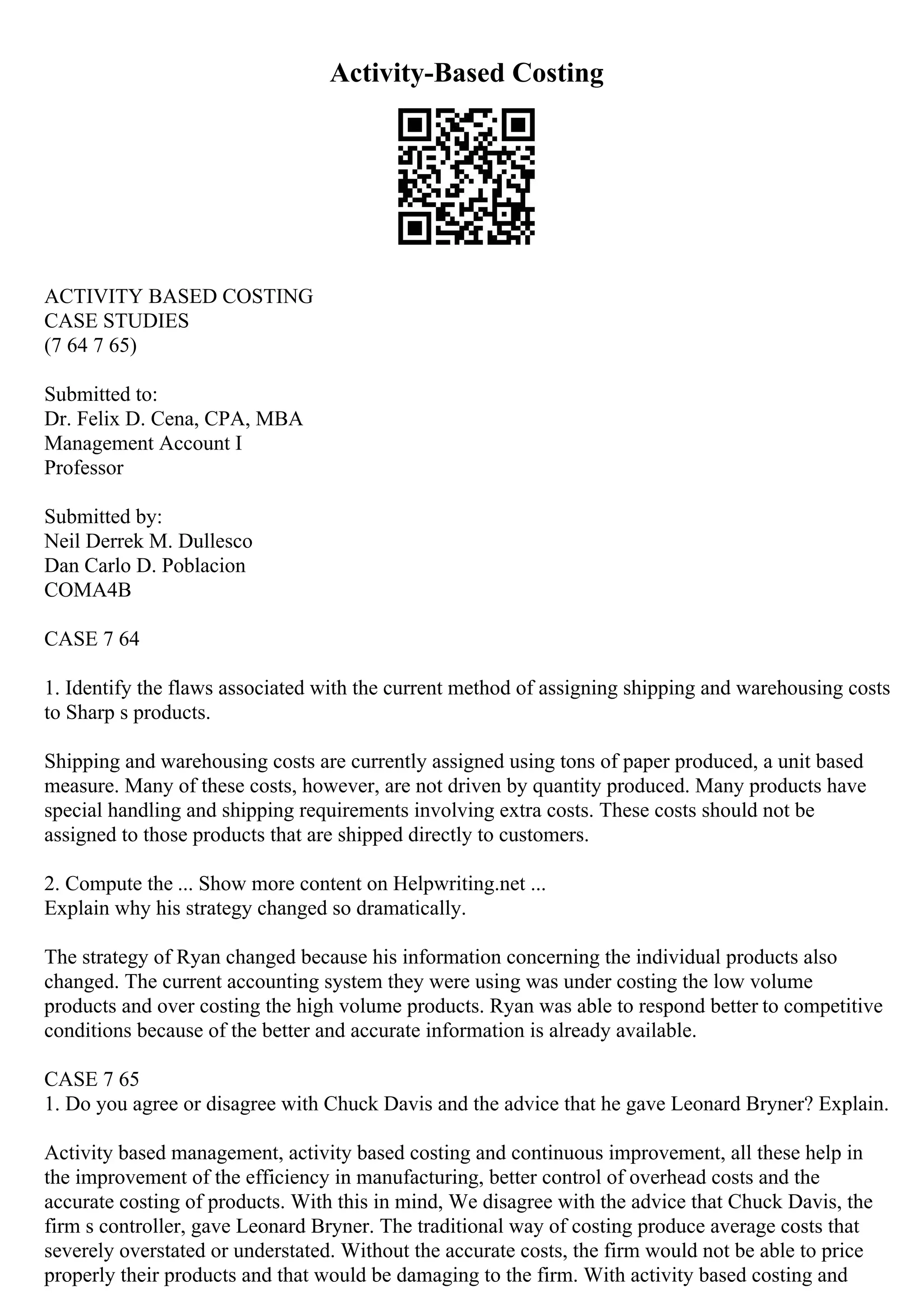Activity-Based Costing
ACTIVITY BASED COSTING
CASE STUDIES
(7 64 7 65)
Submitted to:
Dr. Felix D. Cena, CPA, MBA
Management Account I
Professor
Submitted by:
Neil Derrek M. Dullesco
Dan Carlo D. Poblacion
COMA4B
CASE 7 64
1. Identify the flaws associated with the current method of assigning shipping and warehousing costs
to Sharp s products.
Shipping and warehousing costs are currently assigned using tons of paper produced, a unit based
measure. Many of these costs, however, are not driven by quantity produced. Many products have
special handling and shipping requirements involving extra costs. These costs should not be
assigned to those products that are shipped directly to customers.
2. Compute the ... Show more content on Helpwriting.net ...
Explain why his strategy changed so dramatically.
The strategy of Ryan changed because his information concerning the individual products also
changed. The current accounting system they were using was under costing the low volume
products and over costing the high volume products. Ryan was able to respond better to competitive
conditions because of the better and accurate information is already available.
CASE 7 65
1. Do you agree or disagree with Chuck Davis and the advice that he gave Leonard Bryner? Explain.
Activity based management, activity based costing and continuous improvement, all these help in
the improvement of the efficiency in manufacturing, better control of overhead costs and the
accurate costing of products. With this in mind, We disagree with the advice that Chuck Davis, the
firm s controller, gave Leonard Bryner. The traditional way of costing produce average costs that
severely overstated or understated. Without the accurate costs, the firm would not be able to price
properly their products and that would be damaging to the firm. With activity based costing and
 