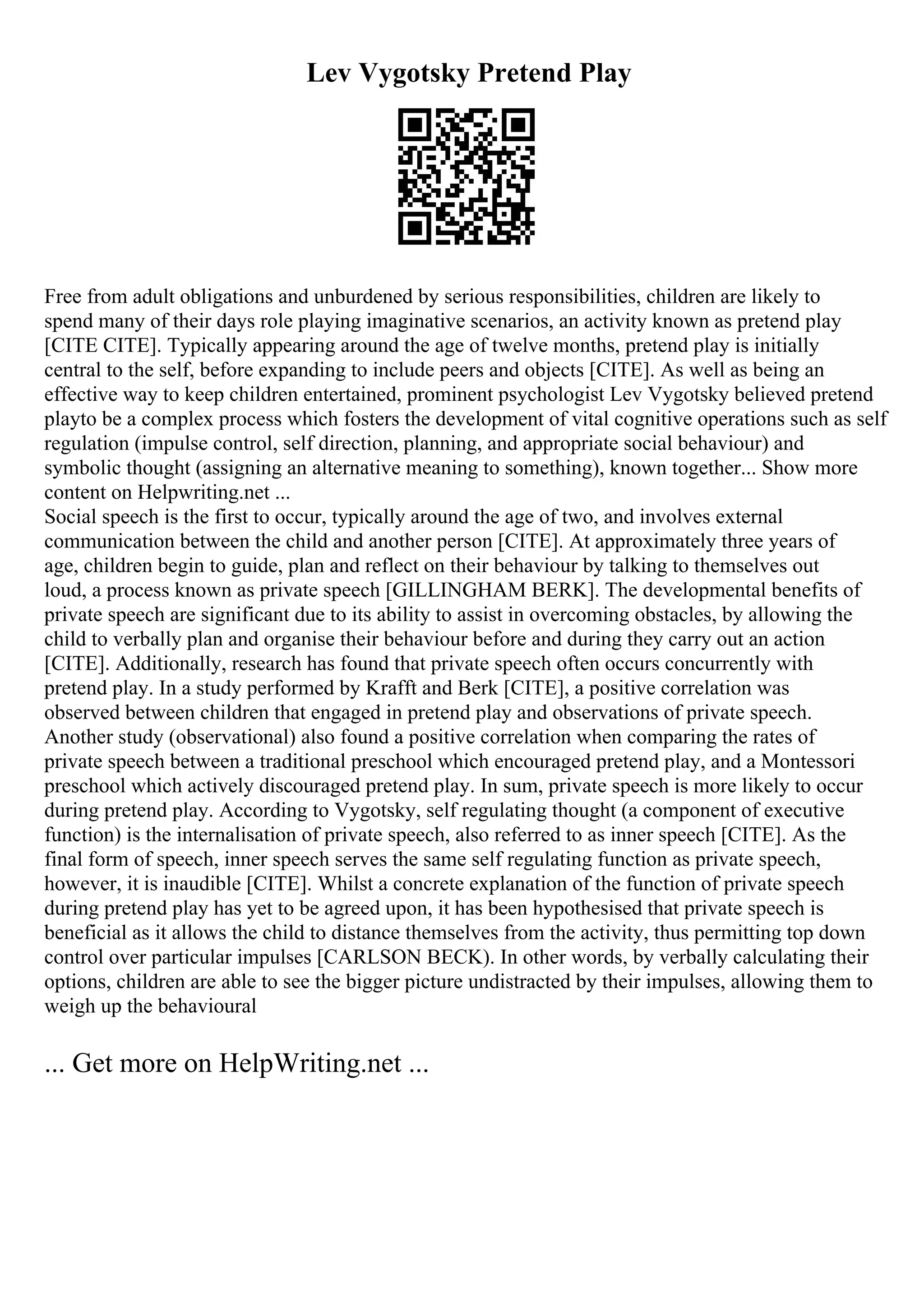 Lev Vygotsky Pretend Play
Free from adult obligations and unburdened by serious responsibilities, children are likely to
spend many of their days role playing imaginative scenarios, an activity known as pretend play
[CITE CITE]. Typically appearing around the age of twelve months, pretend play is initially
central to the self, before expanding to include peers and objects [CITE]. As well as being an
effective way to keep children entertained, prominent psychologist Lev Vygotsky believed pretend
playto be a complex process which fosters the development of vital cognitive operations such as self
regulation (impulse control, self direction, planning, and appropriate social behaviour) and
symbolic thought (assigning an alternative meaning to something), known together... Show more
content on Helpwriting.net ...
Social speech is the first to occur, typically around the age of two, and involves external
communication between the child and another person [CITE]. At approximately three years of
age, children begin to guide, plan and reflect on their behaviour by talking to themselves out
loud, a process known as private speech [GILLINGHAM BERK]. The developmental benefits of
private speech are significant due to its ability to assist in overcoming obstacles, by allowing the
child to verbally plan and organise their behaviour before and during they carry out an action
[CITE]. Additionally, research has found that private speech often occurs concurrently with
pretend play. In a study performed by Krafft and Berk [CITE], a positive correlation was
observed between children that engaged in pretend play and observations of private speech.
Another study (observational) also found a positive correlation when comparing the rates of
private speech between a traditional preschool which encouraged pretend play, and a Montessori
preschool which actively discouraged pretend play. In sum, private speech is more likely to occur
during pretend play. According to Vygotsky, self regulating thought (a component of executive
function) is the internalisation of private speech, also referred to as inner speech [CITE]. As the
final form of speech, inner speech serves the same self regulating function as private speech,
however, it is inaudible [CITE]. Whilst a concrete explanation of the function of private speech
during pretend play has yet to be agreed upon, it has been hypothesised that private speech is
beneficial as it allows the child to distance themselves from the activity, thus permitting top down
control over particular impulses [CARLSON BECK). In other words, by verbally calculating their
options, children are able to see the bigger picture undistracted by their impulses, allowing them to
weigh up the behavioural
... Get more on HelpWriting.net ...
 