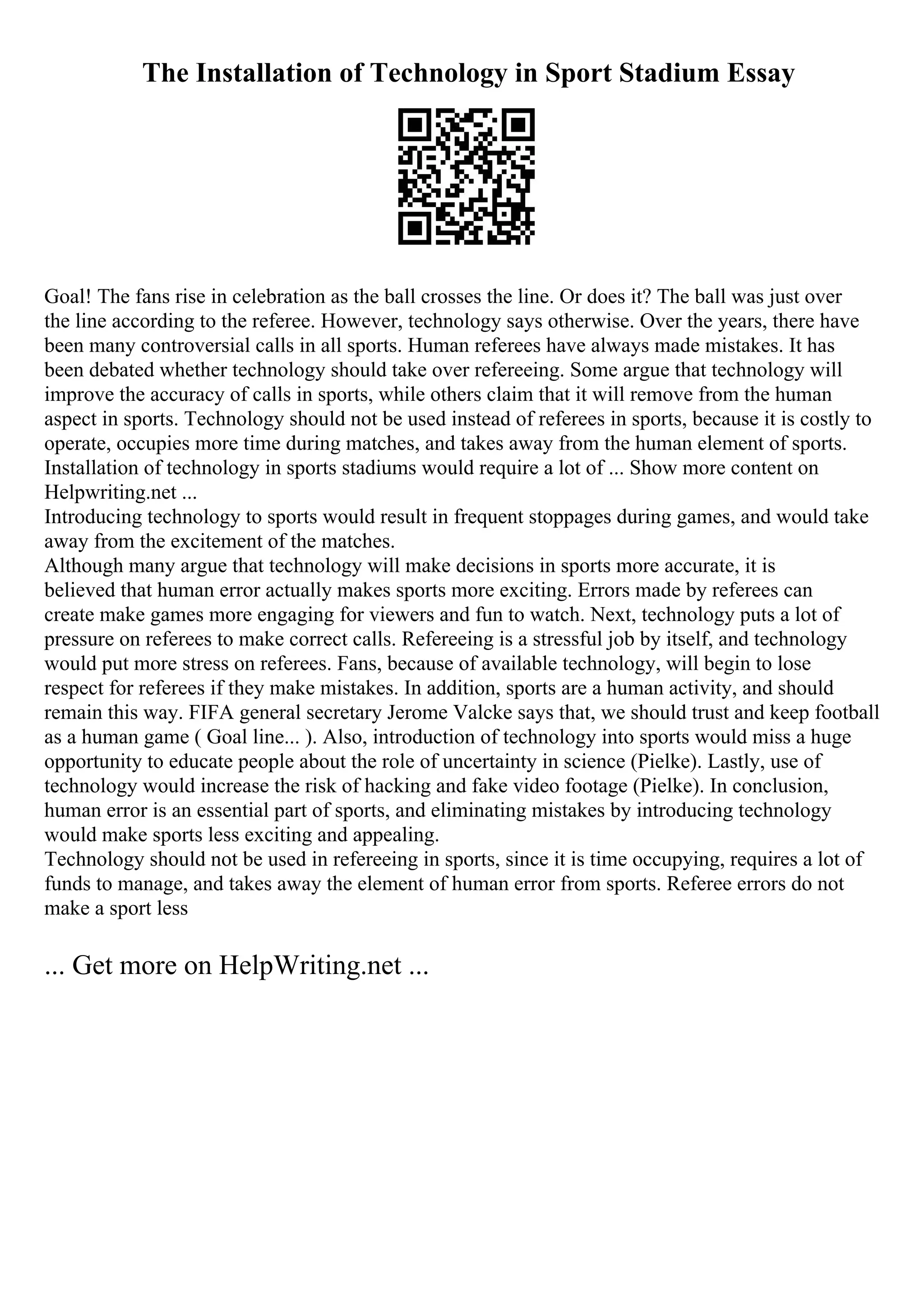The Installation of Technology in Sport Stadium Essay
Goal! The fans rise in celebration as the ball crosses the line. Or does it? The ball was just over
the line according to the referee. However, technology says otherwise. Over the years, there have
been many controversial calls in all sports. Human referees have always made mistakes. It has
been debated whether technology should take over refereeing. Some argue that technology will
improve the accuracy of calls in sports, while others claim that it will remove from the human
aspect in sports. Technology should not be used instead of referees in sports, because it is costly to
operate, occupies more time during matches, and takes away from the human element of sports.
Installation of technology in sports stadiums would require a lot of ... Show more content on
Helpwriting.net ...
Introducing technology to sports would result in frequent stoppages during games, and would take
away from the excitement of the matches.
Although many argue that technology will make decisions in sports more accurate, it is
believed that human error actually makes sports more exciting. Errors made by referees can
create make games more engaging for viewers and fun to watch. Next, technology puts a lot of
pressure on referees to make correct calls. Refereeing is a stressful job by itself, and technology
would put more stress on referees. Fans, because of available technology, will begin to lose
respect for referees if they make mistakes. In addition, sports are a human activity, and should
remain this way. FIFA general secretary Jerome Valcke says that, we should trust and keep football
as a human game ( Goal line... ). Also, introduction of technology into sports would miss a huge
opportunity to educate people about the role of uncertainty in science (Pielke). Lastly, use of
technology would increase the risk of hacking and fake video footage (Pielke). In conclusion,
human error is an essential part of sports, and eliminating mistakes by introducing technology
would make sports less exciting and appealing.
Technology should not be used in refereeing in sports, since it is time occupying, requires a lot of
funds to manage, and takes away the element of human error from sports. Referee errors do not
make a sport less
... Get more on HelpWriting.net ...
 