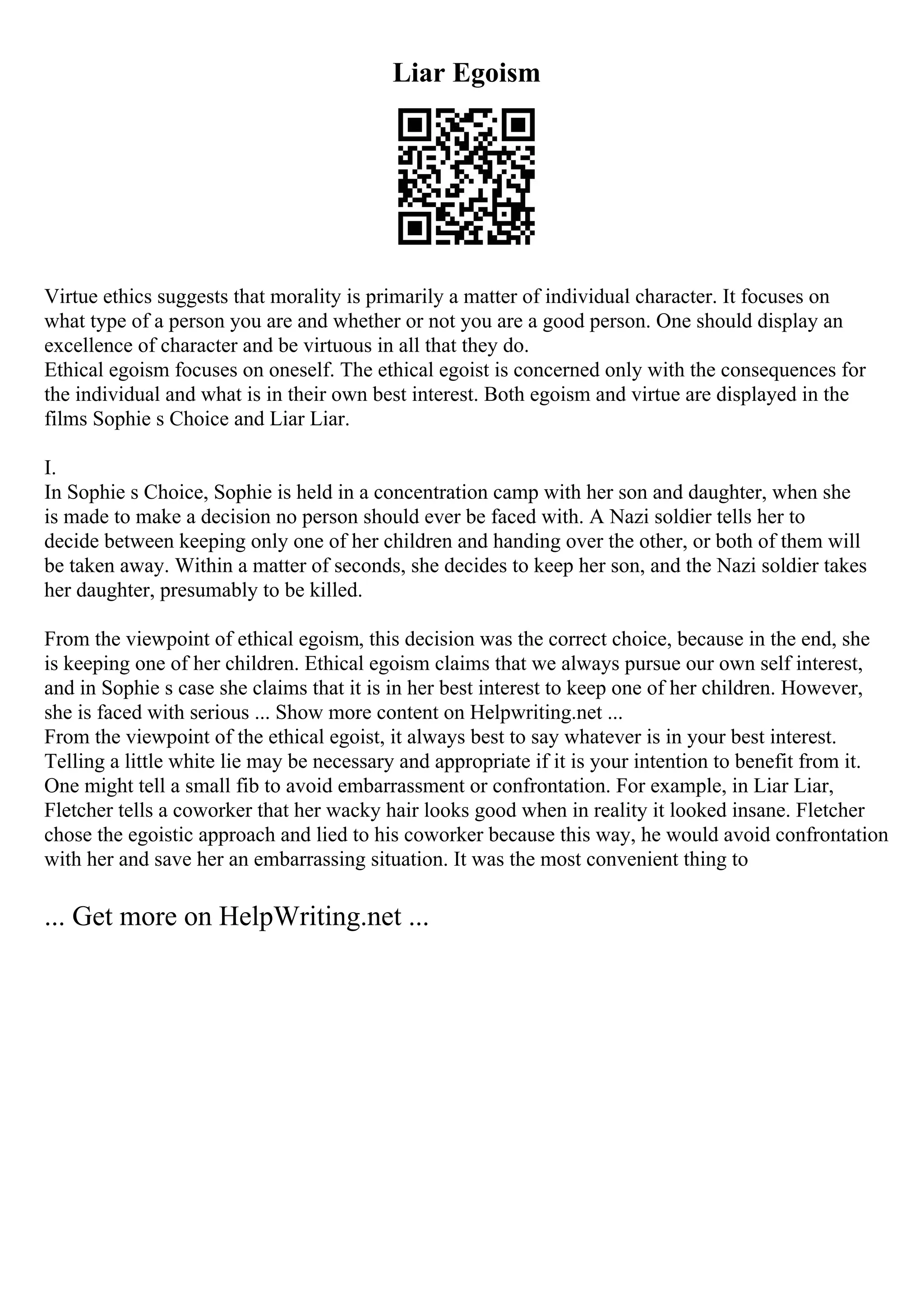 Liar Egoism
Virtue ethics suggests that morality is primarily a matter of individual character. It focuses on
what type of a person you are and whether or not you are a good person. One should display an
excellence of character and be virtuous in all that they do.
Ethical egoism focuses on oneself. The ethical egoist is concerned only with the consequences for
the individual and what is in their own best interest. Both egoism and virtue are displayed in the
films Sophie s Choice and Liar Liar.
I.
In Sophie s Choice, Sophie is held in a concentration camp with her son and daughter, when she
is made to make a decision no person should ever be faced with. A Nazi soldier tells her to
decide between keeping only one of her children and handing over the other, or both of them will
be taken away. Within a matter of seconds, she decides to keep her son, and the Nazi soldier takes
her daughter, presumably to be killed.
From the viewpoint of ethical egoism, this decision was the correct choice, because in the end, she
is keeping one of her children. Ethical egoism claims that we always pursue our own self interest,
and in Sophie s case she claims that it is in her best interest to keep one of her children. However,
she is faced with serious ... Show more content on Helpwriting.net ...
From the viewpoint of the ethical egoist, it always best to say whatever is in your best interest.
Telling a little white lie may be necessary and appropriate if it is your intention to benefit from it.
One might tell a small fib to avoid embarrassment or confrontation. For example, in Liar Liar,
Fletcher tells a coworker that her wacky hair looks good when in reality it looked insane. Fletcher
chose the egoistic approach and lied to his coworker because this way, he would avoid confrontation
with her and save her an embarrassing situation. It was the most convenient thing to
... Get more on HelpWriting.net ...
 