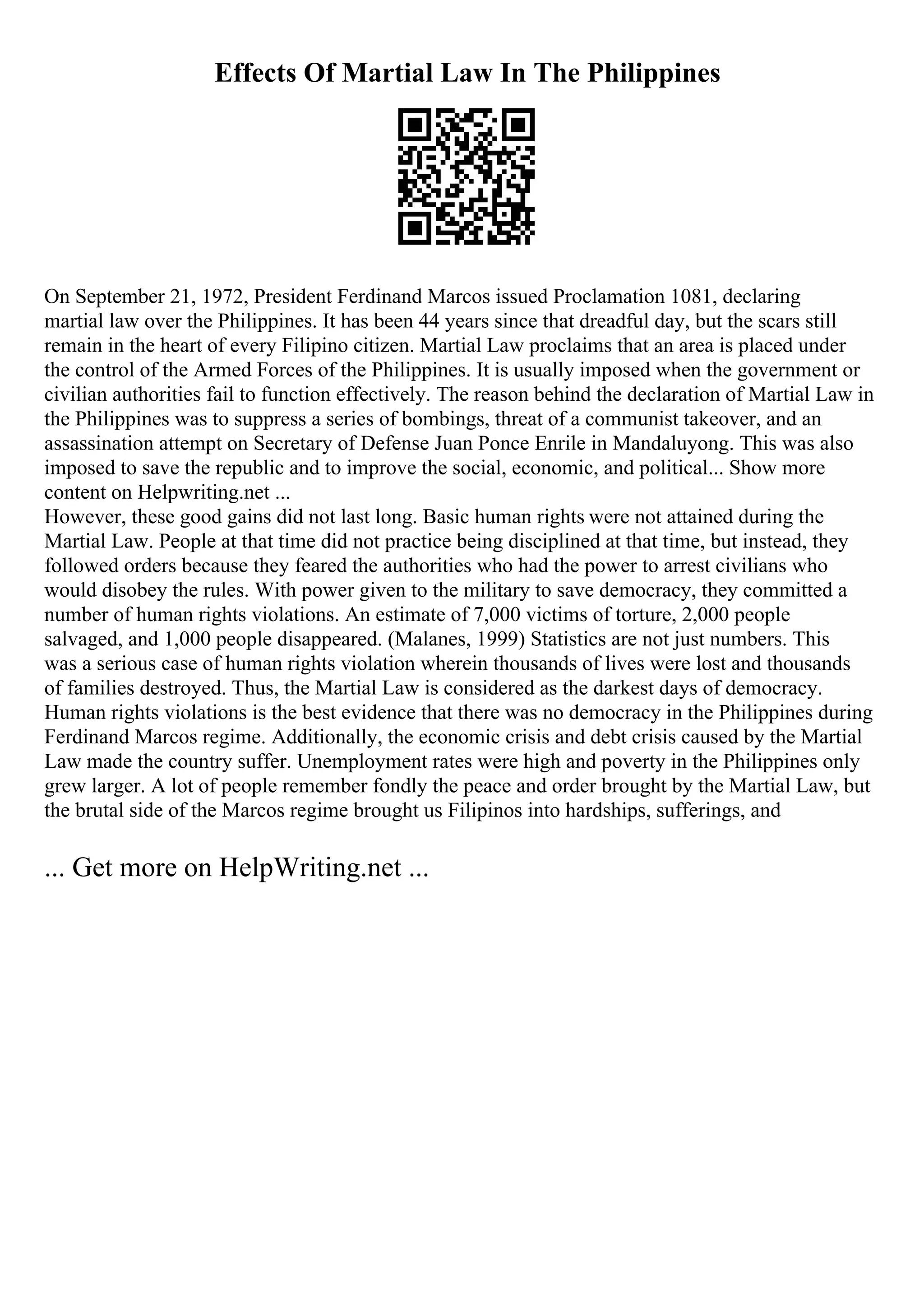 Effects Of Martial Law In The Philippines
On September 21, 1972, President Ferdinand Marcos issued Proclamation 1081, declaring
martial law over the Philippines. It has been 44 years since that dreadful day, but the scars still
remain in the heart of every Filipino citizen. Martial Law proclaims that an area is placed under
the control of the Armed Forces of the Philippines. It is usually imposed when the government or
civilian authorities fail to function effectively. The reason behind the declaration of Martial Law in
the Philippines was to suppress a series of bombings, threat of a communist takeover, and an
assassination attempt on Secretary of Defense Juan Ponce Enrile in Mandaluyong. This was also
imposed to save the republic and to improve the social, economic, and political... Show more
content on Helpwriting.net ...
However, these good gains did not last long. Basic human rights were not attained during the
Martial Law. People at that time did not practice being disciplined at that time, but instead, they
followed orders because they feared the authorities who had the power to arrest civilians who
would disobey the rules. With power given to the military to save democracy, they committed a
number of human rights violations. An estimate of 7,000 victims of torture, 2,000 people
salvaged, and 1,000 people disappeared. (Malanes, 1999) Statistics are not just numbers. This
was a serious case of human rights violation wherein thousands of lives were lost and thousands
of families destroyed. Thus, the Martial Law is considered as the darkest days of democracy.
Human rights violations is the best evidence that there was no democracy in the Philippines during
Ferdinand Marcos regime. Additionally, the economic crisis and debt crisis caused by the Martial
Law made the country suffer. Unemployment rates were high and poverty in the Philippines only
grew larger. A lot of people remember fondly the peace and order brought by the Martial Law, but
the brutal side of the Marcos regime brought us Filipinos into hardships, sufferings, and
... Get more on HelpWriting.net ...
 
