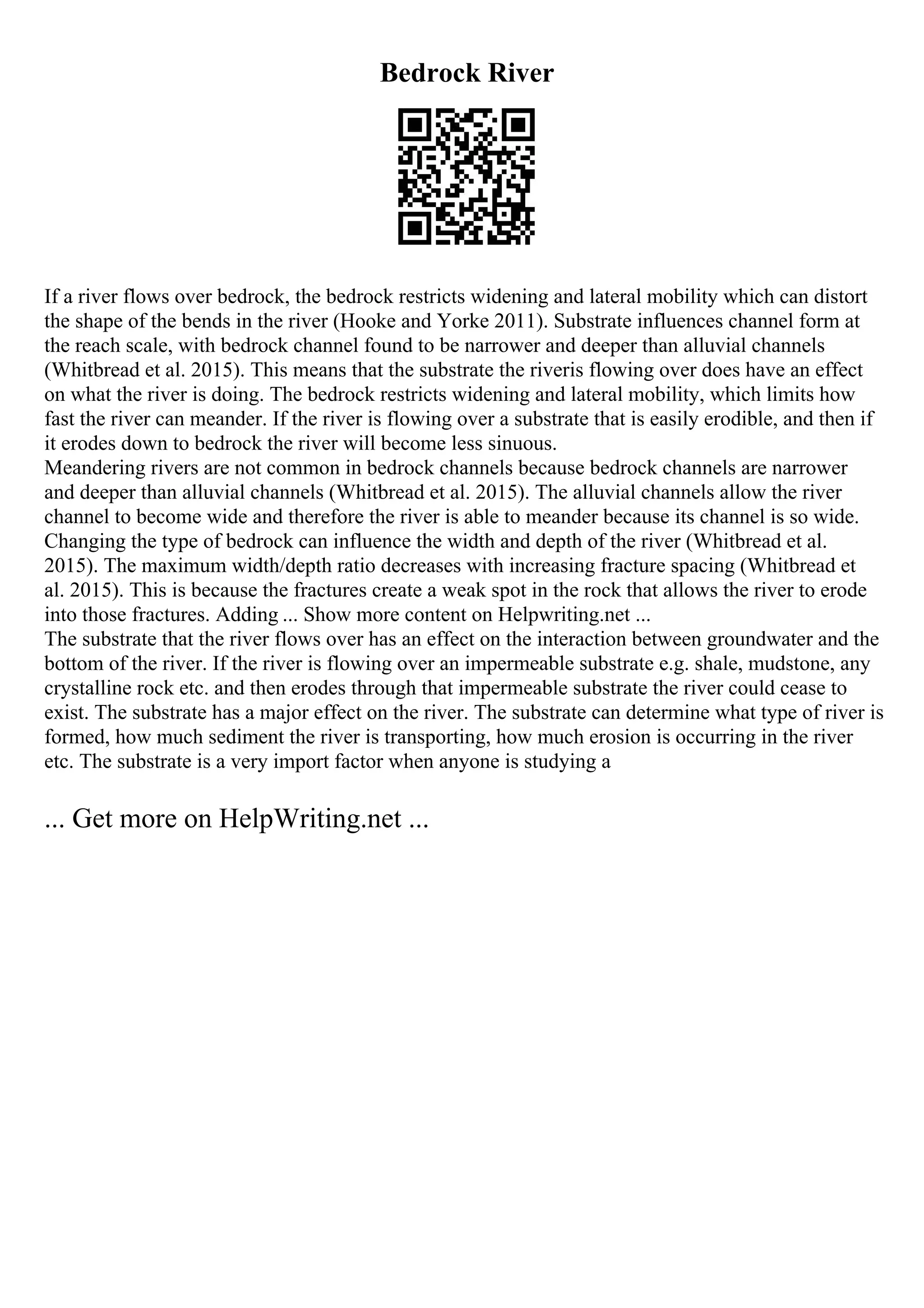 Bedrock River
If a river flows over bedrock, the bedrock restricts widening and lateral mobility which can distort
the shape of the bends in the river (Hooke and Yorke 2011). Substrate influences channel form at
the reach scale, with bedrock channel found to be narrower and deeper than alluvial channels
(Whitbread et al. 2015). This means that the substrate the riveris flowing over does have an effect
on what the river is doing. The bedrock restricts widening and lateral mobility, which limits how
fast the river can meander. If the river is flowing over a substrate that is easily erodible, and then if
it erodes down to bedrock the river will become less sinuous.
Meandering rivers are not common in bedrock channels because bedrock channels are narrower
and deeper than alluvial channels (Whitbread et al. 2015). The alluvial channels allow the river
channel to become wide and therefore the river is able to meander because its channel is so wide.
Changing the type of bedrock can influence the width and depth of the river (Whitbread et al.
2015). The maximum width/depth ratio decreases with increasing fracture spacing (Whitbread et
al. 2015). This is because the fractures create a weak spot in the rock that allows the river to erode
into those fractures. Adding ... Show more content on Helpwriting.net ...
The substrate that the river flows over has an effect on the interaction between groundwater and the
bottom of the river. If the river is flowing over an impermeable substrate e.g. shale, mudstone, any
crystalline rock etc. and then erodes through that impermeable substrate the river could cease to
exist. The substrate has a major effect on the river. The substrate can determine what type of river is
formed, how much sediment the river is transporting, how much erosion is occurring in the river
etc. The substrate is a very import factor when anyone is studying a
... Get more on HelpWriting.net ...
 