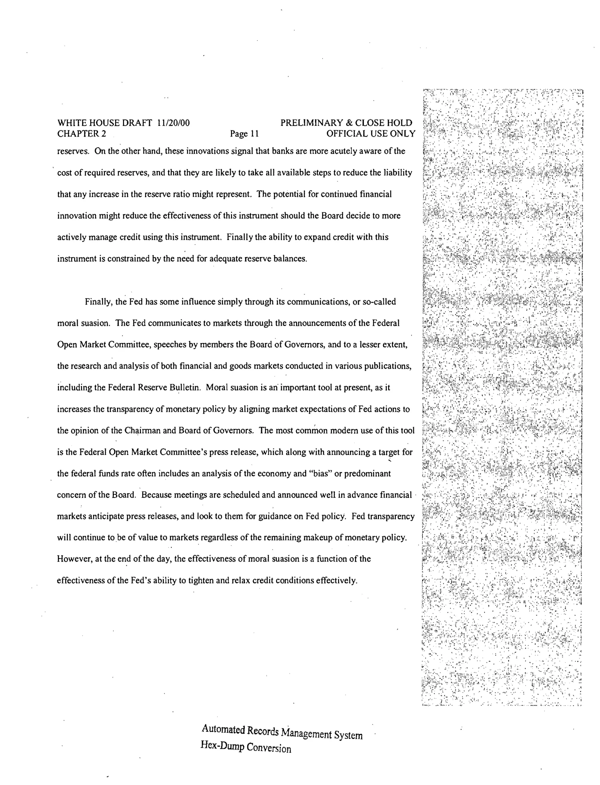 WHITE HOUSE DRAFT 11120/00                                      PRELIMINARY & CLOSE HOLD
CHAPTER 2                                         Page 11               OFFICIAL USE ONLY
reserves. On the other hand, these innovations signal that banks are more acutely aware of the

cost of required reserves, and that they are likely to take all available steps to reduce the liability

that any increase in the reserve ratio might represent. The potential for continued financial

innovation might reduce the effectiveness ofthis instrument should the Board decide to more

actively manage credit using this instrument. Finally the ability to expand credit with this

instrument is constrained by the need for adequate reserve balances.



        Finally, the Fed has some influence simply through its communications, or so-called

moral suasion. The Fed communicates to markets through the announcements of the Federal

Open Market Committee, speeches by members the Board of Governors, and to a lesser extent,

the research and analysis of both financial and goods markets conducted in various publications,

including the Federal Reserve Bulletin. Moral suasion is an' important tool at present, as it

increases the transparency of monetary policy by aligning market expectations of Fed actions to

the opinion of the Chairman and Board of Governors. The most common modem use of this tool

is the Federal Open Market Committee's press release, which along with announcing a target for

the federal funds rate often includes an analysis of the economy and "bias" or predominant

concern of the Board, Because meetings are scheduled and announced well in advance financial'

markets anticipate press releases, and look to them for guidance on Fed policy. Fed transparency

will continue to be of value to markets regardless of the remaining makeup of monetary policy.

However, at the end of the day, the effectiveness of moral suasion is a function ofthe

effectiveness of the Fed's ability to tighten and relax credit conditions effectively.




                                         Automated Records Management System
                                         Hex-Dump Conversion
 