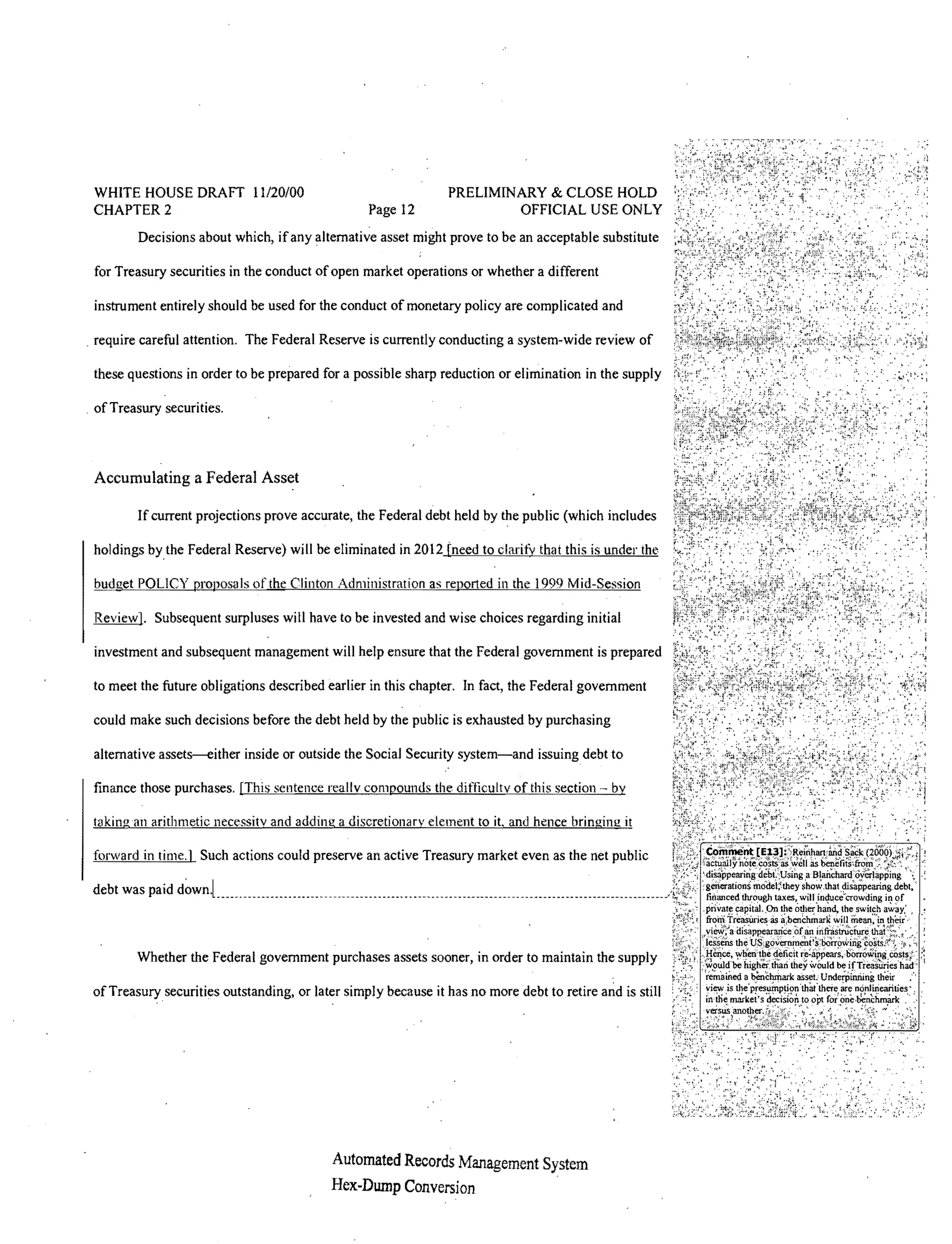 WHITE HOUSE DRAFT 11120/00                                     PRELIMINARY & CLOSE HOLD
 CHAPTER 2                                        Page 12               OFFICIAL USE ONLY
         Decisions about which, if any alternative asset might prove to be an acceptable substitute

 for Treasury securities in the conduct of open market operations or whether a different

 instrument entirely should be used for the conduct of monetary policy are complicated and

 require careful attention. The Federal Reserve is currently conducting a system-wide review of

 these questions in order to be prepared for a possible sharp reduction or elimination in the supply

. of Treasury securities.



 Accumulating a Federal Asset

         If current projections prove accurate, the Federal debt held by the public (which includes

 holdings by the Federal Reserve) will be eliminated in 2012 [need to clarify that this is under the

 budget POLICY proposals of the Clinton Administration as reported in the 1999 Mid-Session

 Reyiew]. Subsequent surpluses will have to be invested and wise choices regarding initial

 investment and subsequent management will help ensure that the Federal government is prepared

 to meet the future obligations described earlier in this chapter. In fact, the Federal government

 could make such decisions before the debt held by the public is exhausted by purchasing

 alternative assets-either inside or outside the Social Security system-and issuing debt to

 finance those purchases. [This sentence reallv compounds the difficulty of this section - by

 taking an arithmetic necessity and adding a discretionary element to it. and hence bringing it

 forward in time.] Such actions could preserve an active Treasury market even as the net public

 debt was paid



         Whether the Federal government purchases assets sooner, in order to maintain the supply

 of Treasurysecurities outstanding, or later simply because it has no more debt to retire and is still




                                           Automated Records Management System
                                           Hex-Dwnp Conversion
 