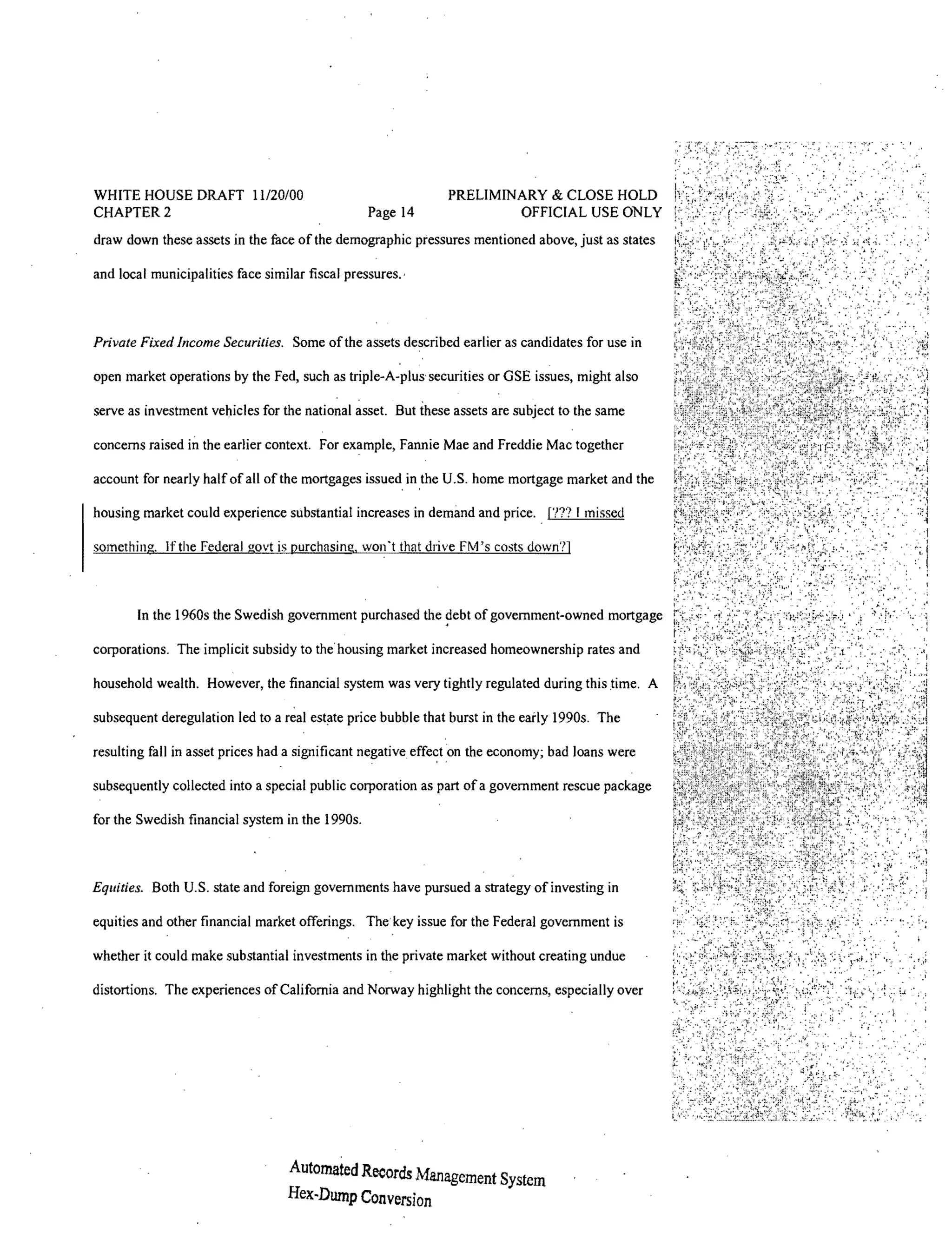 WHITE HOUSE DRAFT 11120100                                      PRELIMINARY & CLOSE HOLD
CHAPTER 2                                         Page 14               OFFICIAL USE ONLY
draw down these assets in the face of the demographic pressures mentioned above, just as states

and local municipalities face similar fiscal pressures.'



Private Fixed Income Securities. Some of the assets described earlier as candidates for use in

open market operations by the Fed, such as triple-A-plus' securities or GSE issues, might also

serve as investment vehicles for the national          But these assets are subject to the same

concerns raised in the earlier context. For example, Fannie Mae and Freddie Mac together

account for nearly half of all of the mortgages issued in the U.S. home mortgage market and the

housing market could experience substantial increases in demand and price. , f??? I missed

something. Ifthe Federal govt is purchasing, won't that drive FM 's costs down?]



        In the 1960s the Swedish government purchased the           of government-owned mortgage

corporations, The implicit subsidy to the housing market increased homeownership rates and

household wealth. However, the financial system was very tightly regulated during this time. A

subsequent deregulation led to a real estate price bubble that burst in the eady 1990s, The

resulting fall in asset prices had a significant negative      on the economy; bad loans were

subsequently collected into a special public corporation as part of a government rescue package

for the Swedish financial system in the 1990s.



Equities. Both U.S. state and foreign governments have pursued a strategy of investing in

equities and other financial market offerings. The key issue for the Federal government is

whether it could make substantial investments in the private market without creating undue

distortions. The experiences of California and Norway highlight the concerns, especially over




                                   Automated Records Management System
                                   Hex-Dump Conversion
 