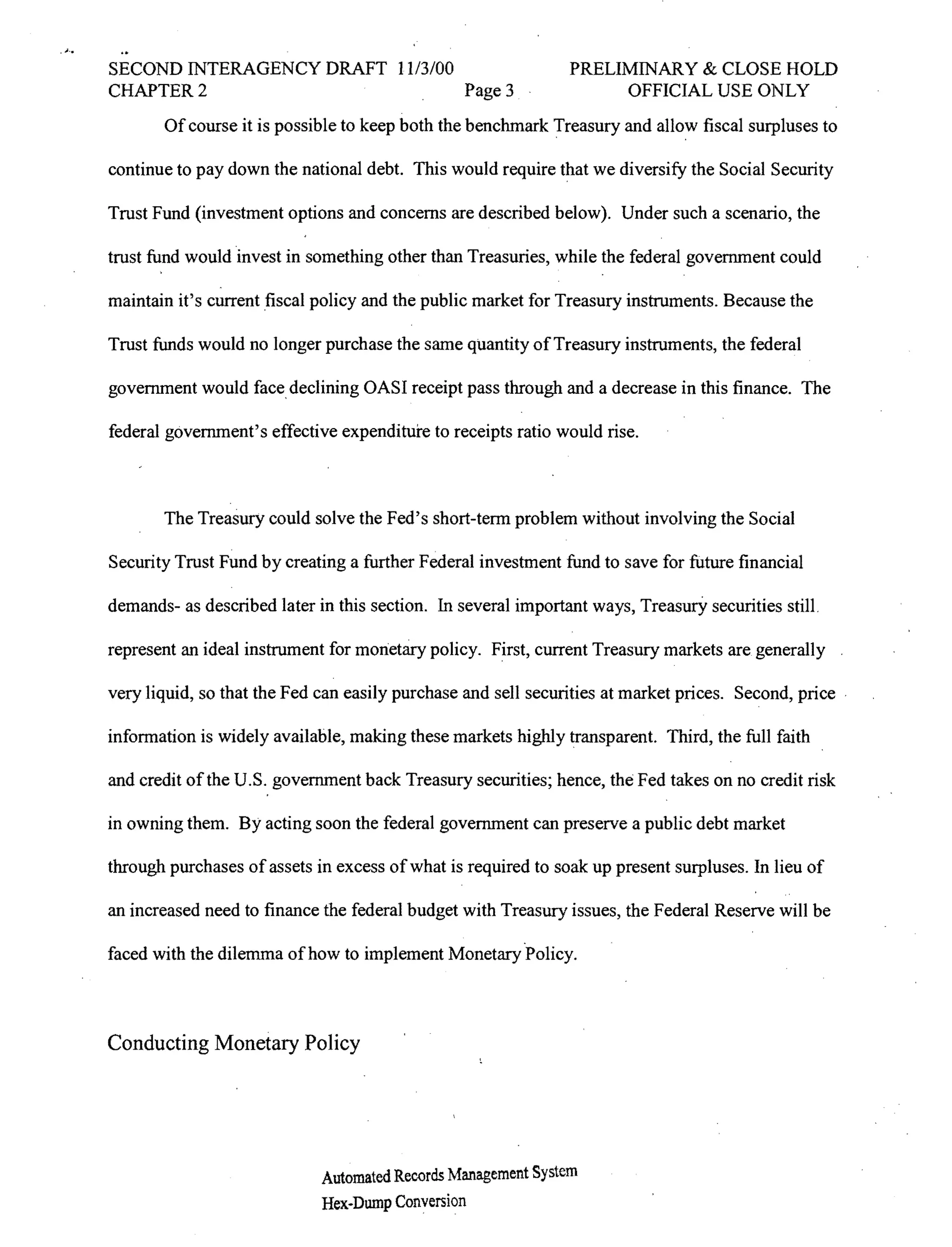 ;   ..
         SECOND INTERAGENCY DRAFT 1113/00                               PRELIMINARY & CLOSE HOLD
         CHAPTER 2                        Page 3                             OFFICIAL USE ONLY
                Of course it is possible to keep both the benchmark Treasury and allow fiscal surpluses to

         continue to pay down the national debt. This would require that we diversify the Social Security

         Trust Fund (investment options and concerns are described below). Under such a scenario, the

         trust fund would invest in something other than Treasuries, while the federal government could

         maintain it's current fiscal policy and the public market for Treasury instruments. Because the

         Trust funds would no longer purchase the same quantity of Treasury instruments, the federal

         government would face, declining OASI receipt pass through and a decrease in this finance. The

         federal government's effective expenditure to receipts ratio would rise.



                The Treasury could solve the Fed's short-term problem without involving the Social

         Security Trust Fund by creating a further Federal investment fund to save for future financial

         demands- as described later in this section. In several important ways, TreasurY securities still.

         represent an ideal instrument for monetary policy. First, current Treasury markets are generally

         very liquid, so that the Fed can easily purchase and sell securities at market prices. Second, price.

         information is widely available, making these markets highly transparent. Third, the full faith

         and credit of the U.S. government back Treasury securities; hence, the Fed takes on no credit risk

         in owning them. By acting soon the federal government can preserve a public debt market

         through purchases of assets in excess of what is required to soak up present surpluses. In lieu of

         an increased need to finance the federal budget with Treasury issues, the Federal Reserve will be

         faced with the dilemma of how to implement Monetary ·Policy.




         Conducting Monetary Policy




                                      Automated Records Management System
                                      Hex-Dump Conversion
 