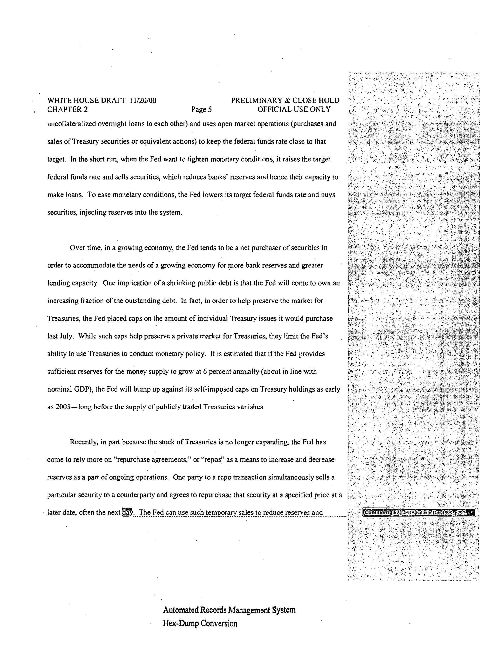 WHITE HOUSE DRAFT 11/20/00                                     PRELIMfNARY & CLOSE HOLD
 CHAPTER 2                                         PageS              OFFICIAL USE ONLY
 uncollateralized overnight loans to each other) and uses open market operations (purchases and

 sales of Treasury securities or equivalent actions) to keep the federal funds rate close to that

 target. In the short run, when the Fed want to tighten monetary conditions, it raises the target

 federal funds rate and sells securities, which reduces banks' reserves and hence their capacity to

 make loans. To ease monetary conditions, the Fed lowers its target federal funds rate and buys

 securities, injecting reserves into the system.



         Over time, in a growing economy, the Fed tends to be a net purchaser of securities in

 order to accommodate the needs of a growing economy for more bank reserves and greater

 lending capacity. One implication of a shrinking public debt is that the Fed will come to own an

 increasing fraction ofthe outstanding debt. In fact, in order to help preserve the market for

 Treasuries, the Fed placed caps on the amount of individual Treasury issues it would purchase

 last July. While such caps help preserve a private market for Treasuries, they limit the Fed's

 ability to use Treasuries to conduct monetary policy. It is estimated that ifthe Fed provides

 sufficient reserves for the money supply to grow at 6 percent annually (about in line with

 nominal GOP), the Fed will bump up against its self-imposed caps on Treasury holdings as early

 as 2003-long before the supply of publicly traded Treasuries vanishes.



         Recently, in part because the stock of Treasuries is no longer expanding, the Fed has

 come to rely more on "repurchase agreements," or             as a means to increase and decrease

 reserves as a part of ongoing operations. One party to a repo transaction simultaneously sells a

 particular security to a counterparty and agrees to repurchase that security at a specified price at a

. later date, often the next   ...                                                              ________   .'   m'




       .                                                             .


                                         Automated Records Management System
                                         Hex-Dump Conversion
 