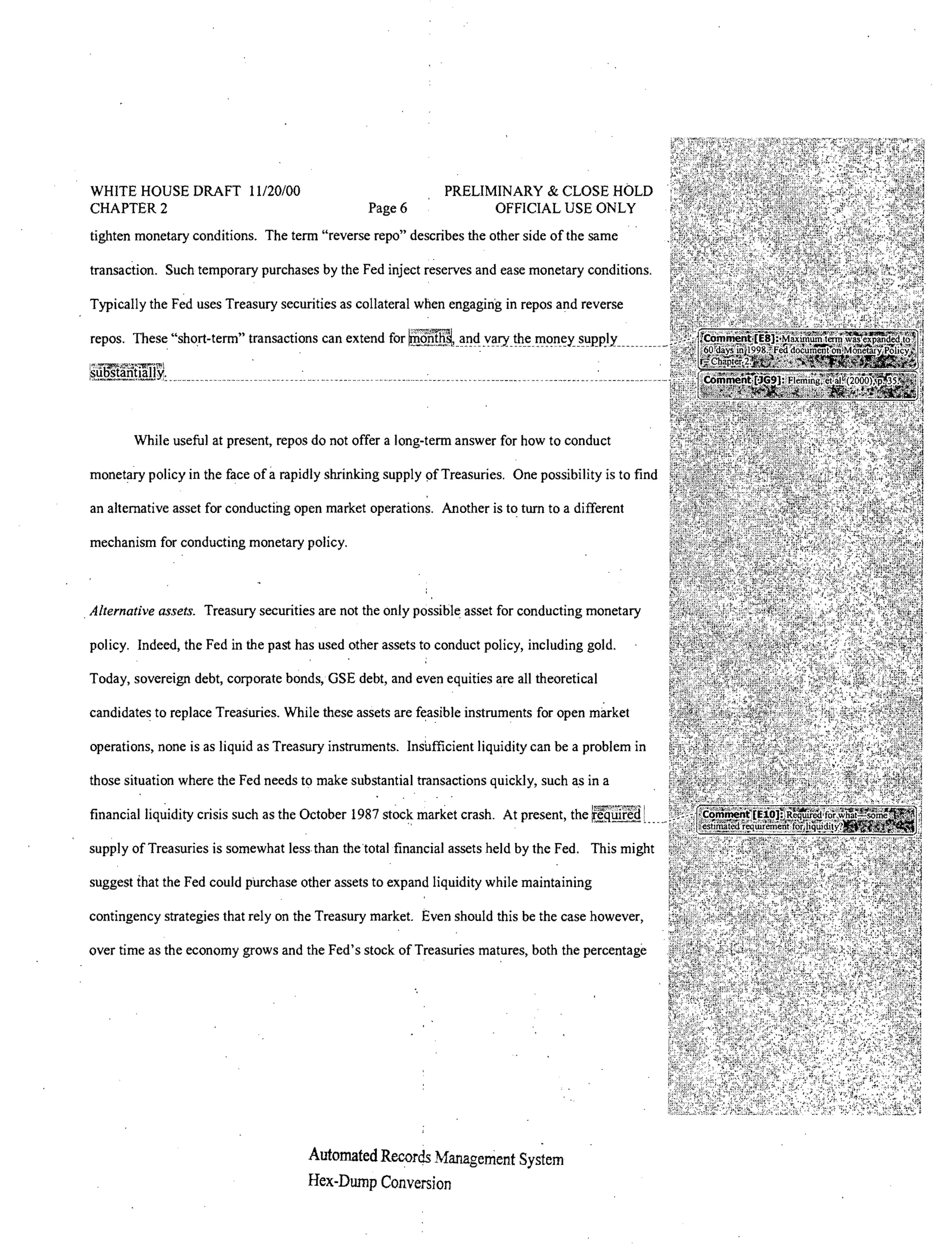 WHITE HOUSE DRAFT 11120/00                                    PRELIMINARY & CLOSE HOLD
 CHAPTER 2                                        Page 6             OFFICIAL USE ONLY
 tighten monetary conditions. The term "reverse repo" describes the other side of the same

 transaction. Such temporary purchases by the Fed inject reserves and ease monetary conditions.

 Typically the Fed uses Treasury securities as collateral when engaging in repos and reverse




        While useful at present, repos do not offer a long-term answer for how to conduct

                                a
 monetary policy in the face of rapidly shrinking supply of Treasuries. One possibility is to find

 an alternative asset for conducting open market operations. Another is to tum to a different

 mechanism for conducting monetary policy.



. Alternative assets. Treasury securities are not the only possible asset for conducting monetary

 policy. Indeed, the Fed in the past has used other assets to conduct policy, including gold.

Today, sovereign debt, corporate bonds,GSE debt, and even equities are all theoretical

candidates to replace Treasuries. While these assets are feasible instruments for open market

 operations, none is as liquid as Treasury instruments. Insufficient liquidity can be a problem in

 those situation where the Fed needs to make substantial transactions quickly, such as in a

 financial liquidity crisis such as the October 1987       market crash. At present, the

supply of Treasuries is somewhat less than the total financial assets held by the Fed. This might

 suggest fhat the Fed could purchase other assets to expand liquidity while maintaining

contingency strategies that rely on the Treasury market. Even should this be the case however,

over time as the economy grows and the Fed's stock of Treasuries matures, both the percentage




                                       Automated Records Management
                                       Hex-Dump Conversion
 