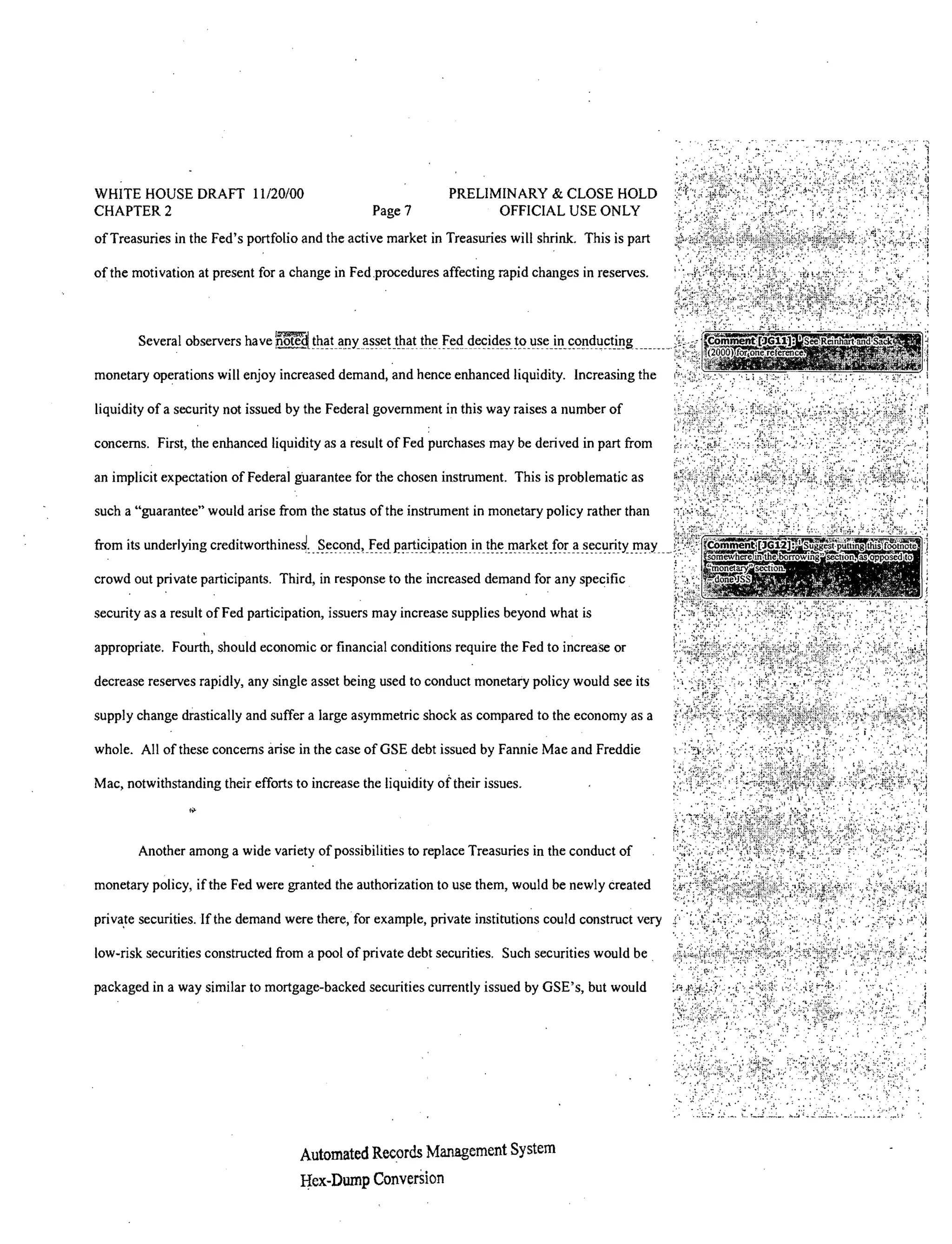 WHITE HOUSE DRAFT 11120/00                                     PRELIMINARY & CLOSE HOLD
CHAPTER 2                                         Page?              OFFICIAL USE ONLY
of Treasuries in the Fed's portfolio and the active market in Treasuries will shrink. This is part

of the motivation at present for a change in Fed.procedures affecting rapid changes in reserves.




monetary operations will enjoy increased demand, and hence enhanced liquidity. Increasing the

liquidity of a security not issued by the Federal government in this way raises a number of

concerns. First, the enhanced liquidity as a result of Fed purchases may be derived in part from

an implicit expectation of Federal guarantee for the chosen instrument. This is problematic as

such a "guarantee" would arise from the status of the instrument in monetary policy rather than

from its underlying rrp·,.ht",,,.rth

crowd out private participants. Third, in response to the increased demand for any specific

security as a result of Fed participation, issuers may increase supplies beyond what is

appropriate. Fourth, should economic or financial conditions require the Fed to increase or

decrease reserves rapidly, any single asset being used to conduct monetary policy would see its

supply change drastically and suffer a large asymmetric shock as compared to the economy as a

whole. All of these concerns arise in the case ofGSE debt issued by Fannie Mae and Freddie

Mac, notwithstanding their efforts to increase the liquidity of their issues.



        Another among a wide variety of possibilities to replace Treasuries in the conduct of

monetary policy, ifthe Fed were granted the authorization to use them, would be newly created

priva.te securities. If the demand were there, for example, private institutions could construct very

low-risk securities constructed from a pool of private debt securities. Such securities would be.

packaged in a way similar to mortgage-backed securities currently issued by GSE's, but would




                                       Automated Rewrds Management System
                                       Hex-Dump ConverSion
 
