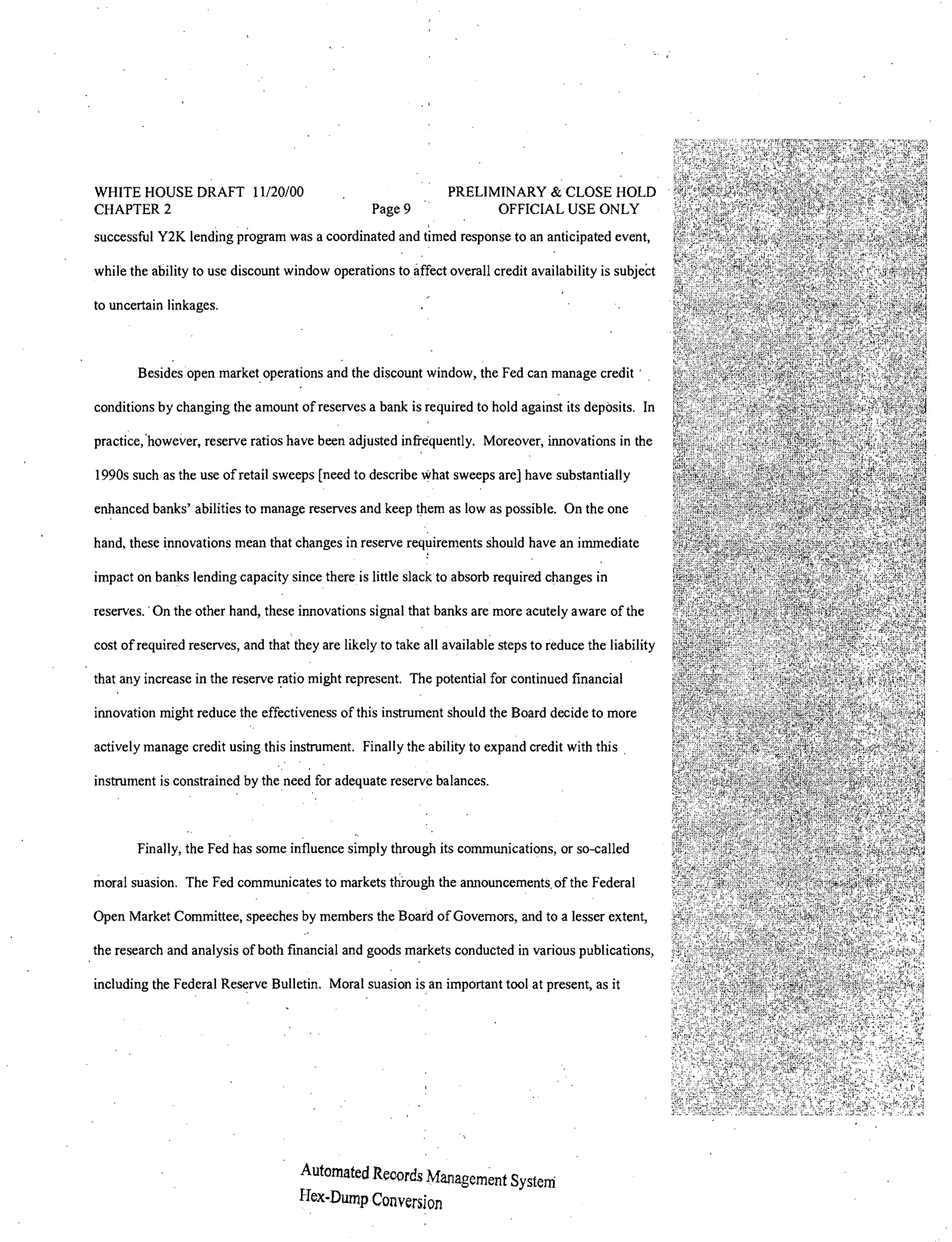 WHITE HOUSE DRAFT 11120/00                                      PRELIMINARY & CLOSE HOLD
CHAPTER 2                                         Page 9              OFFICIAL USE ONLY
successful Y2K lending program was a coordinated and timed response to an anticipated event,

while the ability to use discount window operations to affect overall credit availability is subject

to uncertain linkages.



       Besidesopen marketoperations and the discount window, the Fed can manage credit'

conditions by changing the amount of reserves a bank is required to hold against its deposits. In

practice;however, reserve ratios have been adjusted infrequently. Moreover, innovations in the

1990s such as the use of retail sweeps [need to describe what sweeps are] have substantially

enhanced banks' abilities to manage reserves and keep them as low as possible. On the one

hand, these innovations mean that changes in reserve requirements should have an immediate

impact on banks lending capacity since there is little slack to absorb required changes in

reserves.. On the other hand, these innovations signal that banks are more acutely aware of the

cost of required reserves, and that they are likely to take all available steps to reduce the liability

that any increase in the reserve       might represent. The potential for continued financial

innovation might reduce the effectiveness of this instrument should the Board decide to more

actively manage credit using this instrument. Finally the ability to expand credit with this.

instrument is constrained by the need for adequate reserve balances.



       Finally, the Fed has some influence simply through its communications, or so-called

moral suasion. The Fed communicates to markets through the announcements. of the Federal

Open Market Committee, speeches by members the Board of Governors, and to a lesser extent,

the research and analysis of both fmancial and goods markets conducted in various publications,

including the Federal Reserve Bulletin. Moral suasion is an important tool at present, as it




                                     Automated Records Management System
                                     Hex-Dump Conversion
 