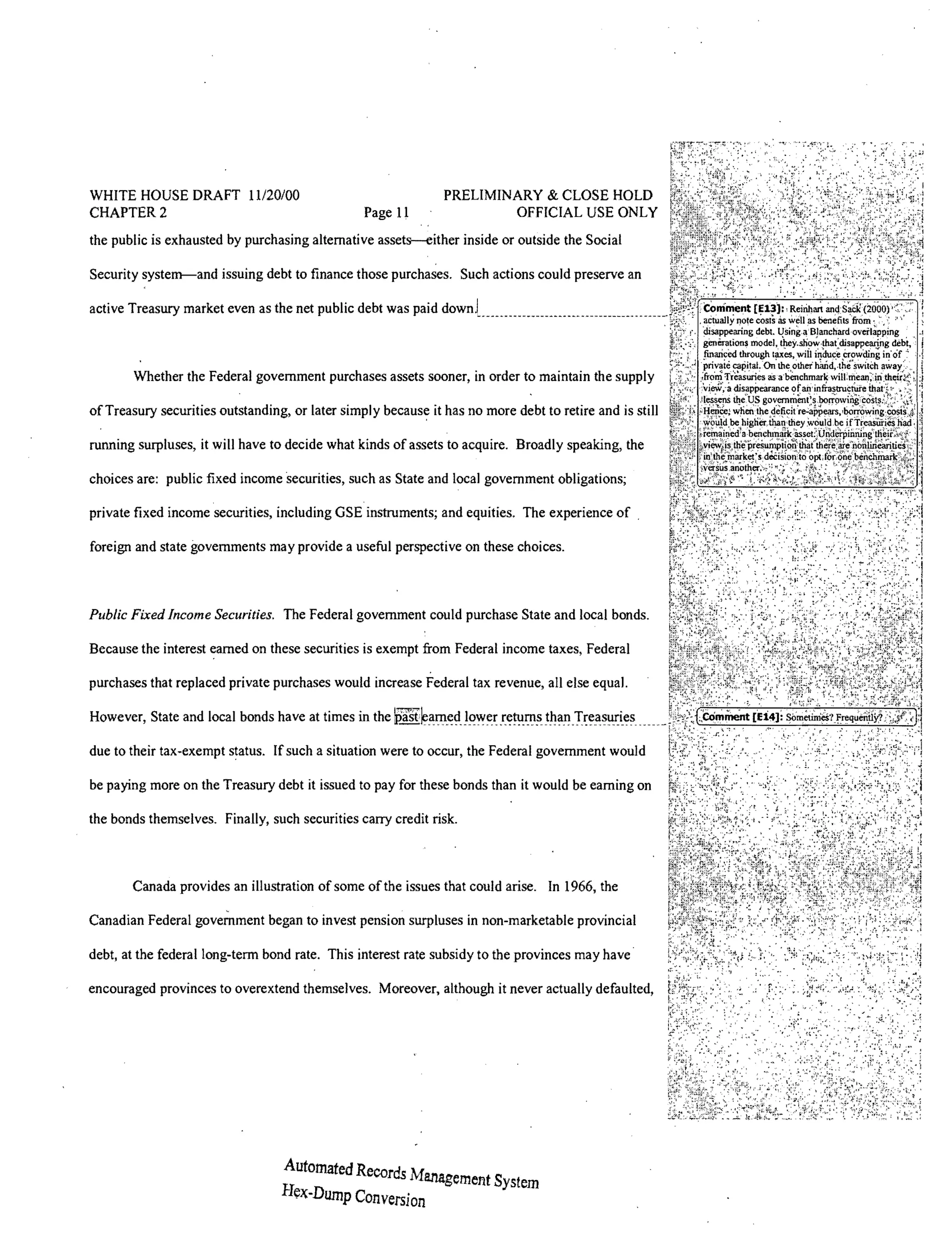 WHITE HOUSE DRAFT 11120/00                                    PRELIMINARY & CLOSE HOLD
CHAPTER 2                                       Page 11               OFFICIAL USE ONLY
the public is exhausted by purchasing alternative assets-either inside or outside the Social

Security system-and issuing debt to finance those purchases. Such actions could preserve an

active Treasury market even as the net public debt was paid



       Whether the Federal government purchases assets sooner, in order to maintain the supply

of Treasury securities outstanding, or later simply         it has no more debt to retire and is still

running surpluses, it will have to decide what kinds of assets to acquire. Broadly speaking, the

choices are: public fixed income securities, such as State and local government obligations;

private fixed income securities, including GSE instruments; and equities. The experience of .

foreign and state governments may provide a useful perspective on these choices.



Public Fixed Income Securities. The Federal government could purchase State and local bonds.

Because the interest earned on these securities is exempt from Federal income taxes, Federal

purchases that replaced private purchases would increase Federal tax revenue, all else equaL

However, State and local bonds have at times in the

due to their tax-exempt status. If such a situation were to occur, the Federal government would

be paying more on the Treasury debt it issued to pay for these bonds than it would be earning on

the bonds themselves. Finally, such securities carry credit risk.



       Canada provides an illustration of some of the issues that could arise. In 1966, the

Canadian Federal government began to invest pension surpluses in non-marketable provincial

debt, at the federal long-term bond rate. This interest rate subsidy to the provinces may have·

encouraged provinces to overextend themselves. Moreover, although it never actually defaulted,




                                  Automated Re ds M
                                              COr J anageme1'lt System
                                  Hex-Dump Conversion
 