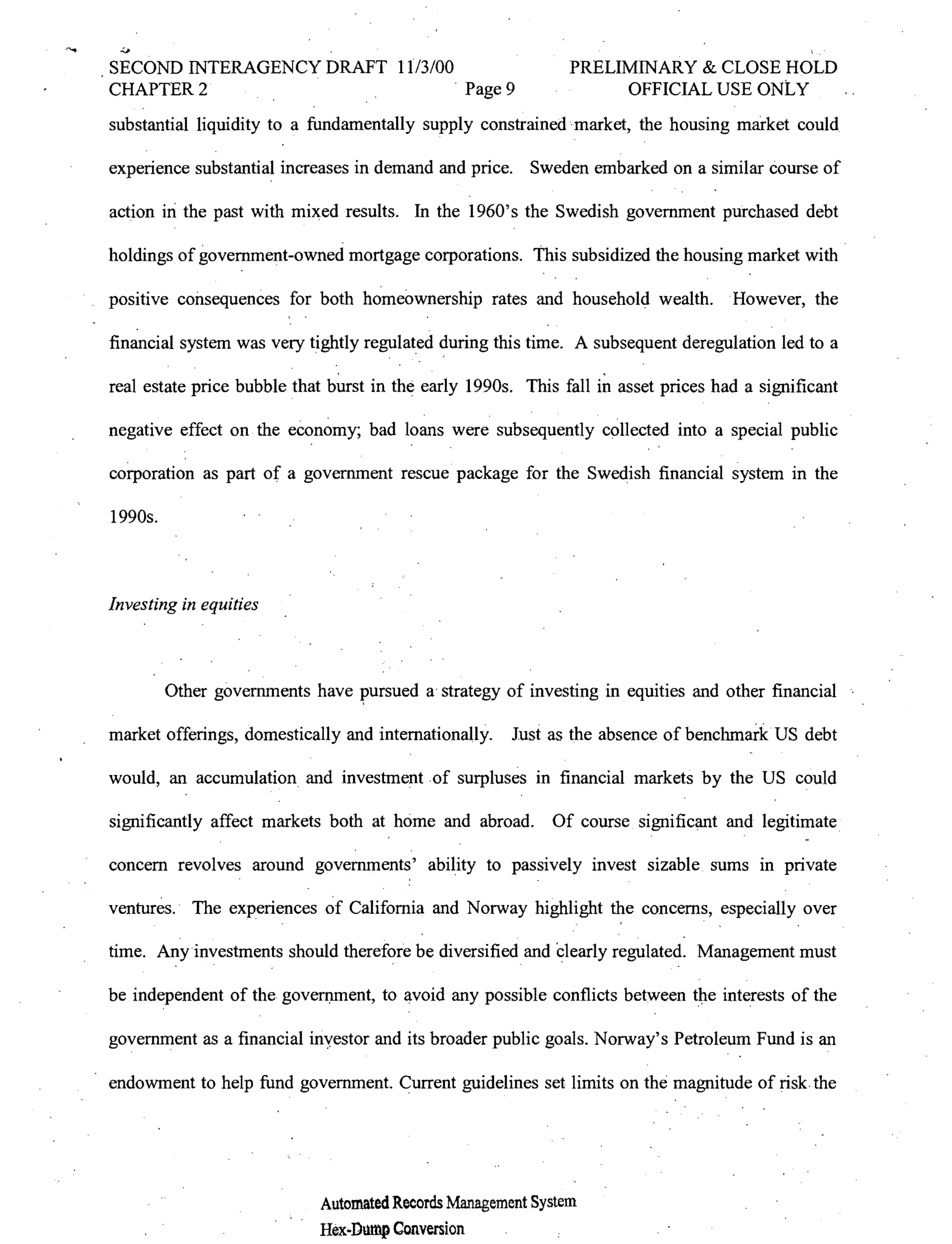 SECOND INTERAGENCY DRAFT 11/3/00                              PRELIMINARY & CLOSE HOLD
CHAPTER 2                        . Page 9                          OFFICIAL USE ONtY
substantial liquidity to a fundamentally supply constrained market, the housing market could

experience substantial increases in demand and price. Sweden embarked on a similar course of

action in the past with mixed results. In the 1960's the Swedish government purchased debt

holdings of government-owned mortgage corporations. This subsidized the housing market with .

positive consequences for both homeownership rates and household wealth. .However, the

financial system was very tightly regulated during this time. A subsequent deregulation led to a
                               .                                  .
real estate price bubble that burst in the early 1990s. This fall in asset prices had a significant

negative effect on the economy; bad loans were subsequently collected into a special public

corporation as part of a government rescue package for the Swedish financial system in the

1990s.



Investing in equities



         Other governments have            a strategy of investing in equities and other financial

market offerings, domestically and internationally.   Just as the absence of benchmark US debt

would, an accumulation and investment of surpluses in financial markets by the US could

significantly affect markets both at home and abroad. Of course significant and legitimate

concern revolves around governments' ability to passively invest sizable sums in private

ventures. The experiences of California and Norway highlight the concerns, especially over
                 .                                            .         .


time. Any investments should therefore be diversified and Clearly regulated. Management must

be independent of the goven:unent, to avoid any possible conflicts between         interests of the

government as a financial inyestor and its broader public goals. Norway's Petroleum Fund is an

endowment to help fund government. Current guidelines set limits on the magnitude of risk the




                            Automated Records Management System
                            Hex..Dmnp Conversion
 