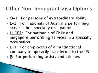  O-1: For persons of extraordinary ability 
 E-3: For nationals of Australia performing 
services in a specialty occupation 
 H-1B1: For nationals of Chile and 
Singapore performing services in a specialty 
occupation 
 L-1: For employees of a multinational 
company temporarily transferred to the US 
 P: For performing artists and athletes 
 