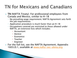  TN (NAFTA Treaty): For professional employees from 
Canada and Mexico, similar to H-1B 
◦ No prevailing wage requirement; NAFTA Agreement sets forth 
the job requirements 
◦ Application procedure is much faster than an H-1B 
◦ Occupations covered are restricted to those allowed under 
NAFTA, an extensive lists which includes: 
 Accountant 
 Dentist 
 Economist 
 Teacher 
 Engineer 
 For the full list, see the NAFTA Agreement, Appendix 
1603.D.1, available at www.nafta-sec-alena.org 
 