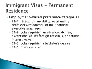  Employment-based preference categories 
◦ EB-1: Extraordinary ability, outstanding 
professors/researcher, or multinational 
executives/manager 
◦ EB-2: Jobs requiring an advanced degree, 
exceptional ability foreign nationals, or national 
interest waiver 
◦ EB-3: Jobs requiring a bachelor's degree 
◦ EB-5: “Investor visa” 
 
