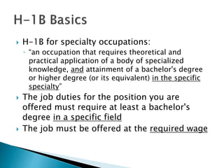  H-1B for specialty occupations: 
◦ “an occupation that requires theoretical and 
practical application of a body of specialized 
knowledge, and attainment of a bachelor's degree 
or higher degree (or its equivalent) in the specific 
specialty” 
 The job duties for the position you are 
offered must require at least a bachelor's 
degree in a specific field 
 The job must be offered at the required wage 
 