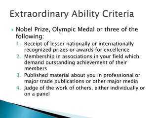  Nobel Prize, Olympic Medal or three of the 
following: 
1. Receipt of lesser nationally or internationally 
recognized prizes or awards for excellence 
2. Membership in associations in your field which 
demand outstanding achievement of their 
members 
3. Published material about you in professional or 
major trade publications or other major media 
4. Judge of the work of others, either individually or 
on a panel 
 