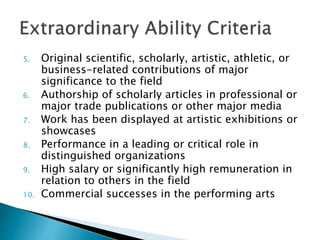 5. Original scientific, scholarly, artistic, athletic, or 
business-related contributions of major 
significance to the field 
6. Authorship of scholarly articles in professional or 
major trade publications or other major media 
7. Work has been displayed at artistic exhibitions or 
showcases 
8. Performance in a leading or critical role in 
distinguished organizations 
9. High salary or significantly high remuneration in 
relation to others in the field 
10. Commercial successes in the performing arts 
 